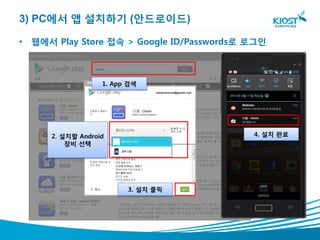 3) PC에서 앱 설치하기 (안드로이드)

• 웹에서 Play Store 접속 > Google ID/Passwords로 로그인



                   1. App 검색




      2. 설치할 Android                       4. 설치 완료
          장비 선택




                         3. 설치 클릭
 