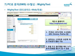 7) PC로 문자(SMS) 수/발신 : MightyText

• MightyText (안드로이드+Web/무료)




                                    제조사 홈페이지
                                 http://mightytext.net/




                              1. PC에서 문자/전화 수신알림
                                 (IE9, Chrome, FireFox 등)


                              2. 남아도는 스마트폰 요금제 제
                              공 무료문자 활용 가능


                              3. 폰을 두고 출근했을 때도 누가
                              문자/전화를 했는지 알 수 있음
 
