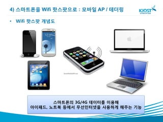 4) 스마트폰을 Wifi 핫스팟으로 : 모바일 AP / 테더링

• Wifi 핫스팟 개념도




             스마트폰의 3G/4G 데이터를 이용해
      아이패드, 노트북 등에서 무선인터넷을 사용하게 해주는 기능
 