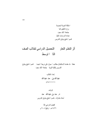 ‫٣٣‬

                                                ‫ﺍﳌﻤﻠﻜﺔ ﺍﻟﻌﺮﺑﻴﺔ ﺍﻟﺴﻌﻮﺩﻳﺔ‬
                                                   ‫ﻭﺯﺍﺭﺓ ﺍﻟﺘﻌﻠﻴﻢ ﺍﻟﻌﺎﱄ‬
                                                   ‫ﺟﺎﻣﻌﺔ ﺍﳌﻠﻚ ﺳﻌﻮﺩ‬
                                                ‫ﻋﻤﺎﺩﺓ ﺍﻟﺪﺭﺍﺳﺎﺕ ﺍﻟﻌﻠﻴﺎ‬
                                               ‫ﻗﺴﻢ ﺍﳌﻨﺎﻫﺞ ﻭﻃﺮﻕ ﺍﻟﺘﺪﺭﻳﺲ‬



‫ﺃﺛﺮ ﺍﻟﺘﻌﻠﻢ ﺍﻟﺘﻌﺎﻭﱐ ﰲ ﺍﻟﺘﺤﺼﻴﻞ ﺍﻟﺪﺭﺍﺳﻲ ﻟﻄﻼﺏ ﺍﻟﺼﻒ‬
                         ‫ﺍﻟﺜﺎﱐ ﺍﳌﺘﻮﺳﻂ‬

‫ﺧﻄﺔ ﲝﺚ ﻣﻘﺪﻣﺔ ﻻﺳﺘﻜﻤﺎﻝ ﻣﻄﺎﻟﺐ ﺍﳊﺼﻮﻝ ﻋﻠﻰ ﺩﺭﺟﺔ ﺍﳌﺎﺟﺴﺘﲑ ﰲ ﻗﺴﻢ ﺍﳌﻨﺎﻫﺞ ﻭﻃﺮﻕ‬
                  ‫ﺍﻟﺘﺪﺭﻳﺲ ﺑﻜﻠﻴﺔ ﺍﻟﺘﺮﺑﻴﺔ ﰲ ﺟﺎﻣﻌﺔ ﺍﳌﻠﻚ ﺳﻌﻮﺩ‬

                                ‫ﺇﻋﺪﺍﺩ ﺍﻟﻄﺎﻟﺐ‬
                         ‫ﻋﺒﺪﺍﷲ ﺑﻦ ﳏﻤﺪ ﻋﺒﺪﺍﷲ‬
                              ‫١١١١١١٥٢٤‬


                                  ‫ﺇﺷﺮﺍﻑ‬
                        ‫ﺩ.ﳏﻤﺪ ﺑﻦ ﻋﺒﺪﺍﷲ ﳏﻤﺪ‬
                   ‫ﺃﺳﺘﺎﺫ ﻣﺸﺎﺭﻙ – ﻗﺴﻢ ﺍﳌﻨﺎﻫﺞ ﻭﻃﺮﻕ ﺍﻟﺘﺪﺭﻳﺲ‬

                          ‫ﺍﻟﻔﺼﻞ ﺍﻟﺪﺭﺍﺳﻲ ﺍﻟﺜﺎﱐ‬
                       ‫٦٢٤١ﻫـ ﺍﳌﻮﺍﻓﻖ٥٠٠٢ ﻡ‬
 