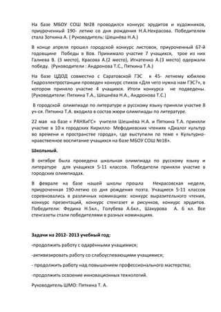 На базе МБОУ СОШ №28 проводился конкурс эрудитов и художников,
приуроченный 190- летию со дня рождения Н.А.Некрасова. Победителем
стала Зоткина А. ( Руководитель: Шешнёва Н.А.)
В конце апреля прошел городской конкурс листовок, приуроченный 67-й
годовщине Победы в Вов. Принимало участие 7 учащихся, трое из них
Галиева В. (3 место), Красова А.(2 место), Игнатенко А.(3 место) одержали
победу. (Руководители : Андронова Т.С., Пяткина Т.А.)
На базе ЦДОД совместно с Саратовской ГЭС к 45- летнему юбилею
Гидроэлектростанции проведен конкурс стихов «Для чего нужна нам ГЭС?», в
котором приняло участие 4 учащихся. Итоги конкурса не подведены.
(Руководители: Пяткина Т.А., Шешнёва Н.А., Андронова Т.С.)
В городской олимпиаде по литературе и русскому языку приняли участие 8
уч-ся. Пяткина Т.А. входила в состав жюри олимпиады по литературе.
22 мая на базе « РАНХиГС» учителя Шешнёва Н.А. и Пяткина Т.А. приняли
участие в 10-х городских Кирилло- Мефодиевских чтениях «Диалог культур
во времени и пространстве города», где выступили по теме « Культурно-
нравственное воспитание учащихся на базе МБОУ СОШ №18».
Школьный.
В октябре была проведена школьная олимпиада по русскому языку и
литературе для учащихся 5-11 классов. Победители приняли участие в
городских олимпиадах.
В феврале на базе нашей школы прошла              Некрасовская неделя,
приуроченная 190-летию со дня рождения поэта. Учащиеся 5-11 классов
соревновались в различных номинациях: конкурс выразительного чтения,
конкурс презентаций, конкурс стенгазет и рисунков, конкурс эрудитов.
Победители: Федина Н.5кл., Голубева А.6кл., Шакурова А. 6 кл. Все
стенгазеты стали победителями в разных номинациях.


Задачи на 2012- 2013 учебный год:
-продолжить работу с одарёнными учащимися;
-активизировать работу со слабоуспевающими учащимися;
- продолжить работу над повышением профессионального мастерства;
-продолжить освоение инновационных технологий.
Руководитель ШМО: Пяткина Т. А.
 