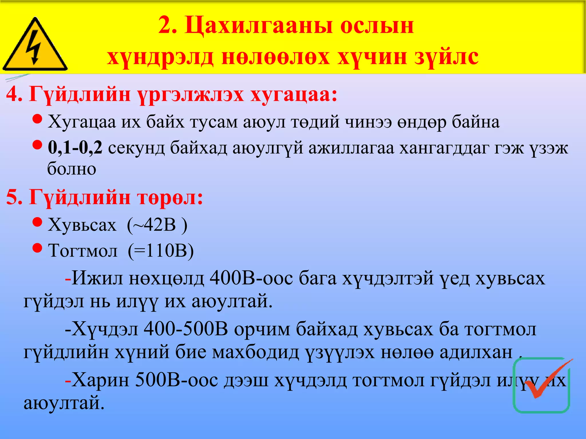 2. Цахилгааны ослын
           хүндрэлд нөлөөлөх хүчин зүйлс
4. Гүйдлийн үргэлжлэх хугацаа:
  Хугацаа их байх тусам аюул төдий чинээ өндөр байна
  0,1-0,2 секунд байхад аюулгүй ажиллагаа хангагддаг гэж үзэж
   болно
5. Гүйдлийн төрөл:
  Хувьсах (~42В )
  Тогтмол (=110В)
     -Ижил нөхцөлд 400В-оос бага хүчдэлтэй үед хувьсах
 гүйдэл нь илүү их аюултай.
     -Хүчдэл 400-500В орчим байхад хувьсах ба тогтмол
 гүйдлийн хүний бие махбодид үзүүлэх нөлөө адилхан .
     -Харин 500В-оос дээш хүчдэлд тогтмол гүйдэл илүү их
 аюултай.
 