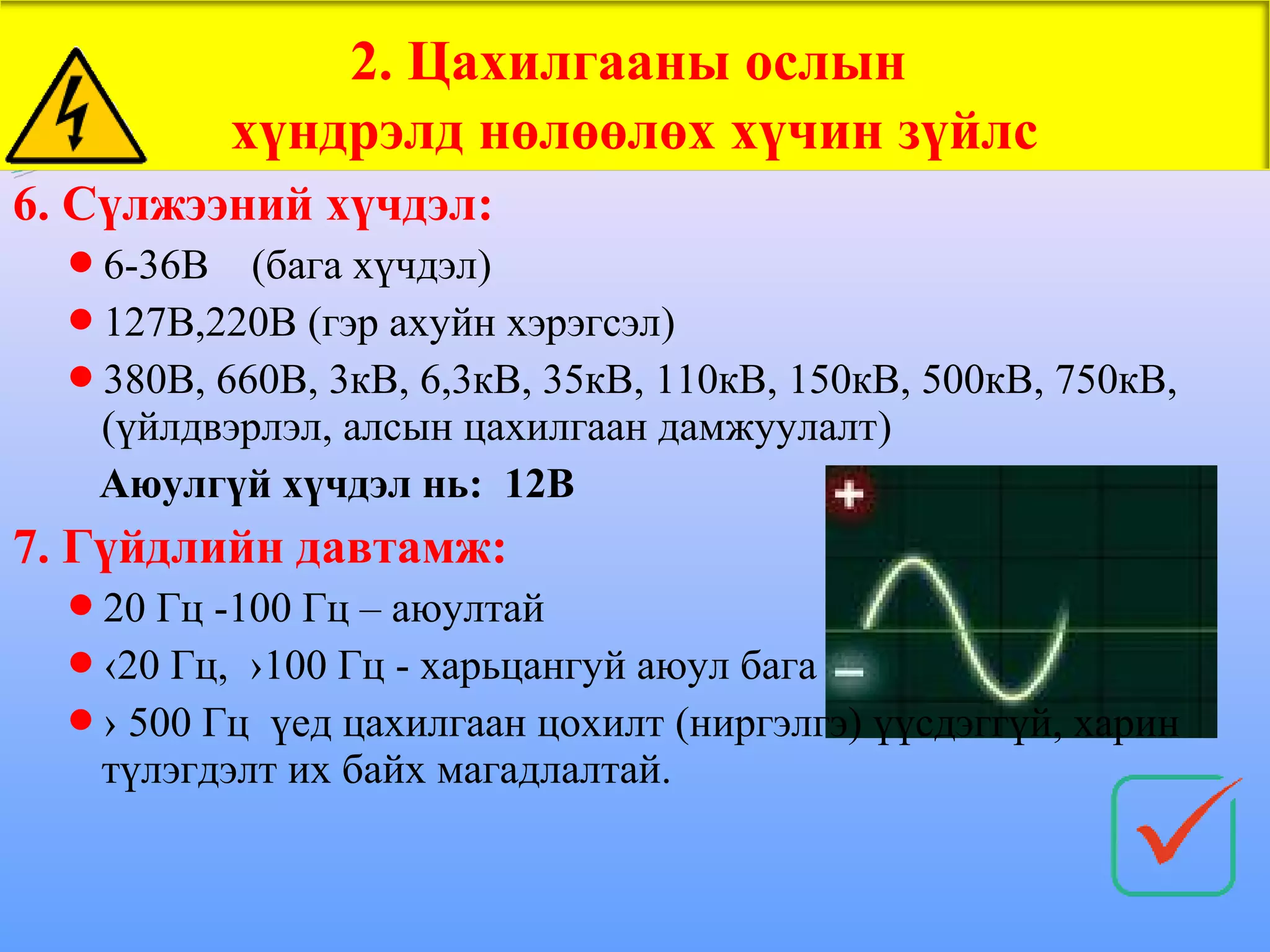 2. Цахилгааны ослын
           хүндрэлд нөлөөлөх хүчин зүйлс
6. Сүлжээний хүчдэл:
  6-36В   (бага хүчдэл)
  127В,220В (гэр ахуйн хэрэгсэл)
  380В, 660В, 3кВ, 6,3кВ, 35кВ, 110кВ, 150кВ, 500кВ, 750кВ,
   (үйлдвэрлэл, алсын цахилгаан дамжуулалт)
   Аюулгүй хүчдэл нь: 12В
7. Гүйдлийн давтамж:
  20 Гц -100 Гц – аюултай
  ‹20 Гц, ›100 Гц - харьцангуй аюул бага
  › 500 Гц үед цахилгаан цохилт (ниргэлгэ) үүсдэггүй, харин
   түлэгдэлт их байх магадлалтай.
 