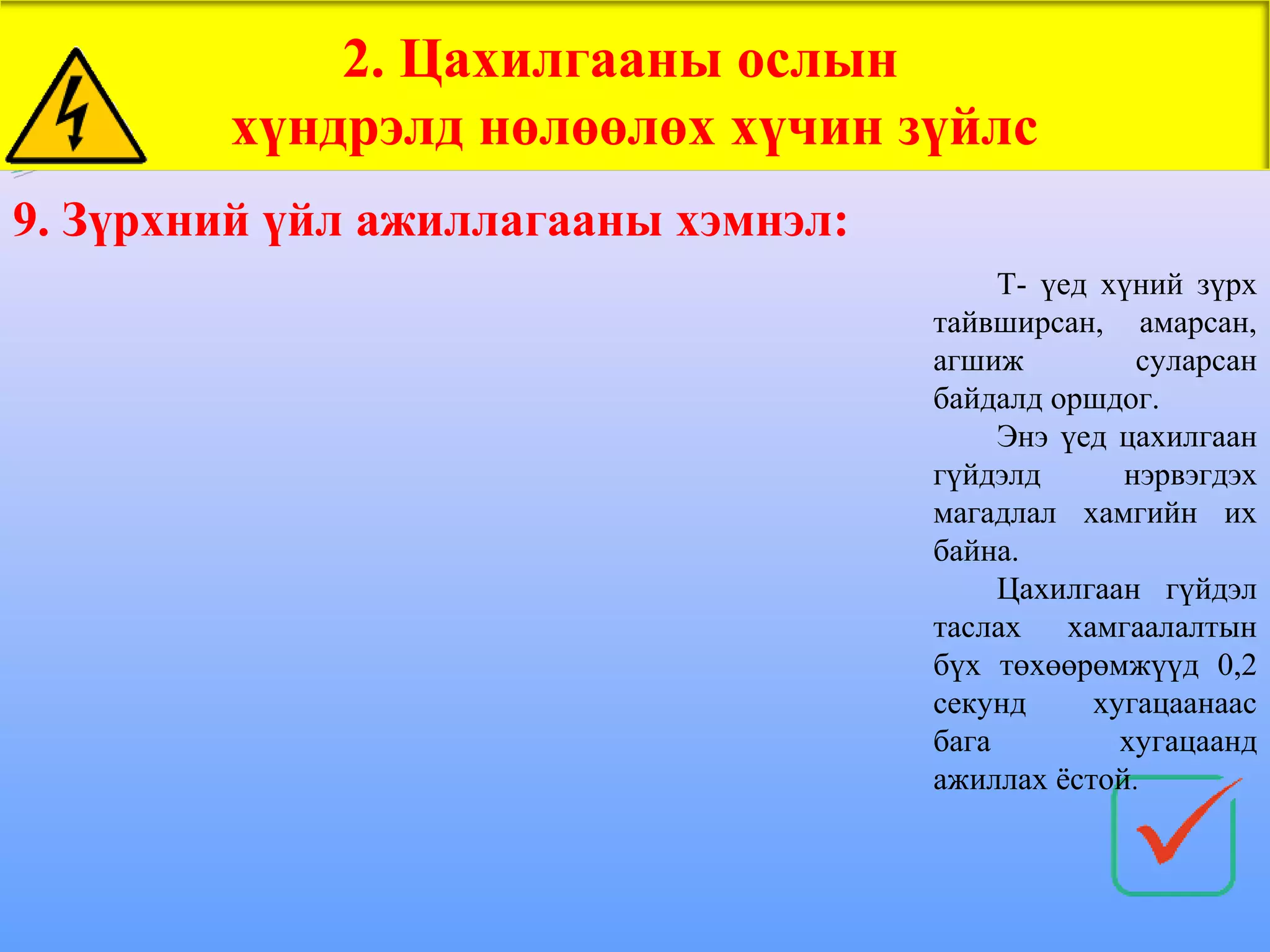 2. Цахилгааны ослын
        хүндрэлд нөлөөлөх хүчин зүйлс
9. Зүрхний үйл ажиллагааны хэмнэл:
                                          Т- үед хүний зүрх
                                     тайвширсан, амарсан,
                                     агшиж         суларсан
                                     байдалд оршдог.
                                          Энэ үед цахилгаан
                                     гүйдэлд      нэрвэгдэх
                                     магадлал хамгийн их
                                     байна.
                                          Цахилгаан гүйдэл
                                     таслах хамгаалалтын
                                     бүх төхөөрөмжүүд 0,2
                                     секунд     хугацаанаас
                                     бага         хугацаанд
                                     ажиллах ёстой.
 