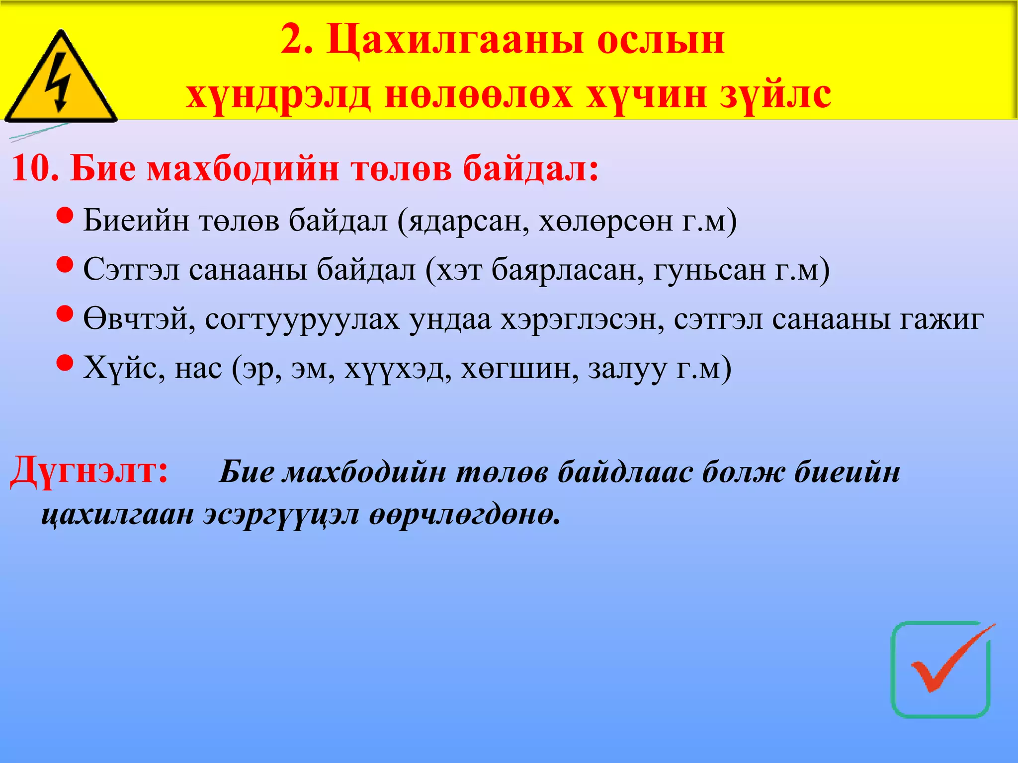 2. Цахилгааны ослын
           хүндрэлд нөлөөлөх хүчин зүйлс
10. Бие махбодийн төлөв байдал:
  Биеийн төлөв байдал (ядарсан, хөлөрсөн г.м)
  Сэтгэл санааны байдал (хэт баярласан, гуньсан г.м)
  Өвчтэй, согтууруулах ундаа хэрэглэсэн, сэтгэл санааны гажиг
  Хүйс, нас (эр, эм, хүүхэд, хөгшин, залуу г.м)


Дүгнэлт:    Бие махбодийн төлөв байдлаас болж биеийн
 цахилгаан эсэргүүцэл өөрчлөгдөнө.
 