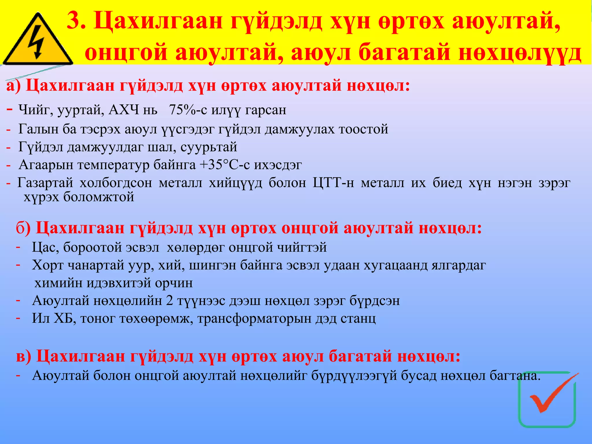 3. Цахилгаан гүйдэлд хүн өртөх аюултай,
             онцгой аюултай, аюул багатай нөхцөлүүд
а) Цахилгаан гүйдэлд хүн өртөх аюултай нөхцөл:
- Чийг, ууртай, АХЧ нь    75%-с илүү гарсан
-   Галын ба тэсрэх аюул үүсгэдэг гүйдэл дамжуулах тоостой
-   Гүйдэл дамжуулдаг шал, суурьтай
-   Агаарын температур байнга +35°С-с ихэсдэг
-   Газартай холбогдсон металл хийцүүд болон ЦТТ-н металл их биед хүн нэгэн зэрэг
     хүрэх боломжтой

    б) Цахилгаан гүйдэлд хүн өртөх онцгой аюултай нөхцөл:
    - Цас, бороотой эсвэл хөлөрдөг онцгой чийгтэй
    - Хорт чанартай уур, хий, шингэн байнга эсвэл удаан хугацаанд ялгардаг
      химийн идэвхитэй орчин
    - Аюултай нөхцөлийн 2 түүнээс дээш нөхцөл зэрэг бүрдсэн
    - Ил ХБ, тоног төхөөрөмж, трансформаторын дэд станц

    в) Цахилгаан гүйдэлд хүн өртөх аюул багатай нөхцөл:
    - Аюултай болон онцгой аюултай нөхцөлийг бүрдүүлээгүй бусад нөхцөл багтана.
 
