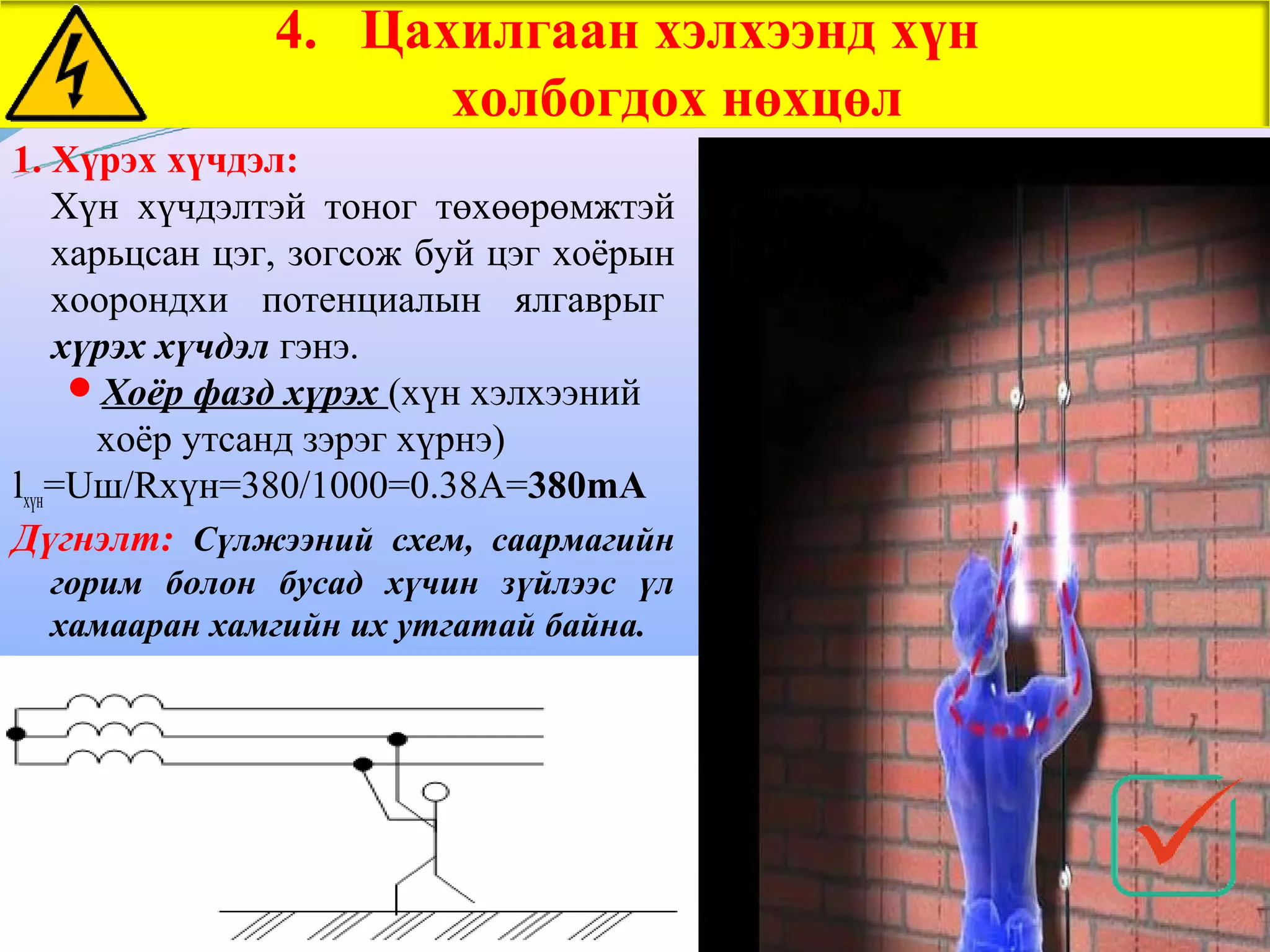 4. Цахилгаан хэлхээнд хүн
                     холбогдох нөхцөл
1. Хүрэх хүчдэл:
    Хүн хүчдэлтэй тоног төхөөрөмжтэй
    харьцсан цэг, зогсож буй цэг хоёрын
    хоорондхи потенциалын ялгаврыг
    хүрэх хүчдэл гэнэ.
      Хоёр фазд хүрэх (хүн хэлхээний
      хоёр утсанд зэрэг хүрнэ)
lхүн=Uш/Rхүн=380/1000=0.38A=380mA
Дүгнэлт: Cүлжээний схем, саармагийн
  горим болон бусад хүчин зүйлээс үл
  хамааран хамгийн их утгатай байна.
 