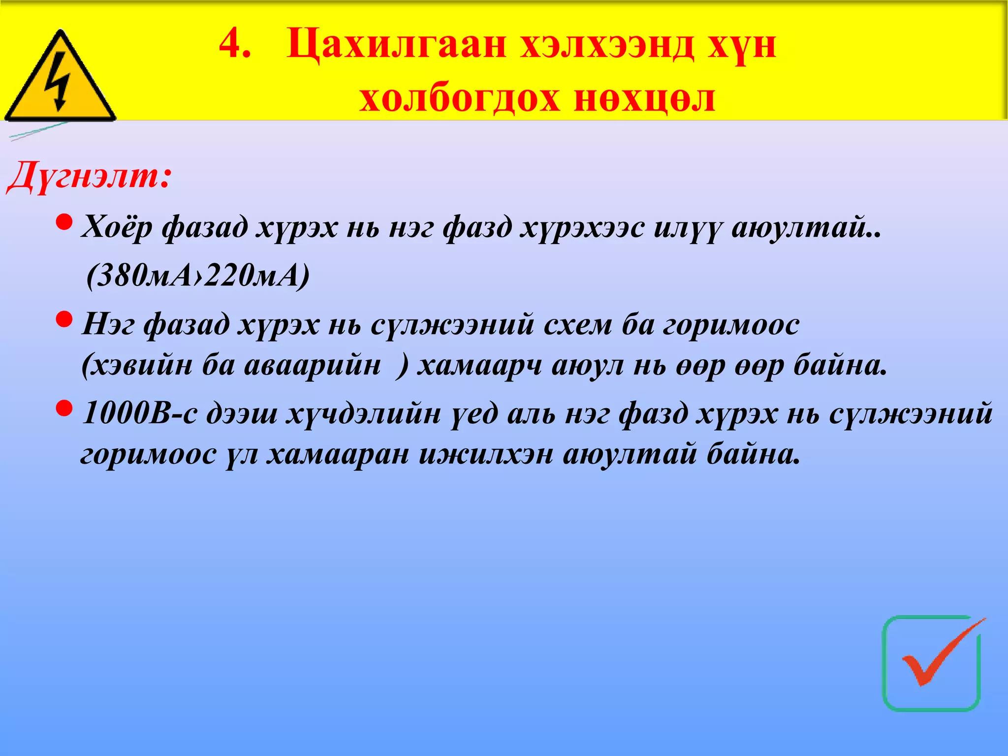 4. Цахилгаан хэлхээнд хүн
                  холбогдох нөхцөл
Дүгнэлт:
  Хоёр фазад хүрэх нь нэг фазд хүрэхээс илүү аюултай..
   (380мА›220мА)
  Нэг фазад хүрэх нь сүлжээний схем ба горимоос
   (хэвийн ба аваарийн ) хамаарч аюул нь өөр өөр байна.
  1000В-с дээш хүчдэлийн үед аль нэг фазд хүрэх нь сүлжээний
   горимоос үл хамааран ижилхэн аюултай байна.
 
