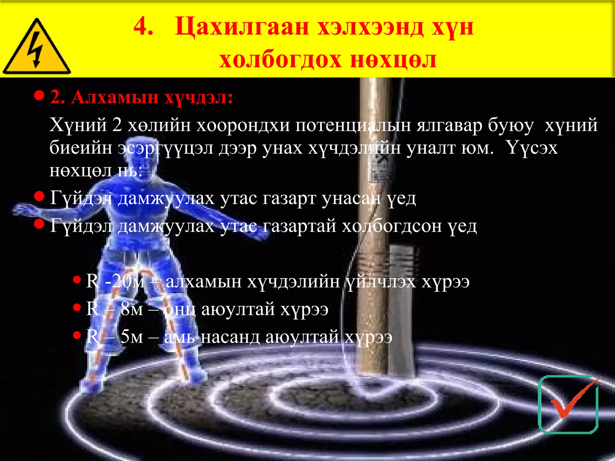 4. Цахилгаан хэлхээнд хүн
               холбогдох нөхцөл
2. Алхамын хүчдэл:
 Хүний 2 хөлийн хоорондхи потенциалын ялгавар буюу хүний
 биеийн эсэргүүцэл дээр унах хүчдэлийн уналт юм. Үүсэх
 нөхцөл нь:
Гүйдэл дамжуулах утас газарт унасан үед
Гүйдэл дамжуулах утас газартай холбогдсон үед


   R  -20м – алхамын хүчдэлийн үйлчлэх хүрээ
    R – 8м – онц аюултай хүрээ

    R – 5м – амь насанд аюултай хүрээ
 