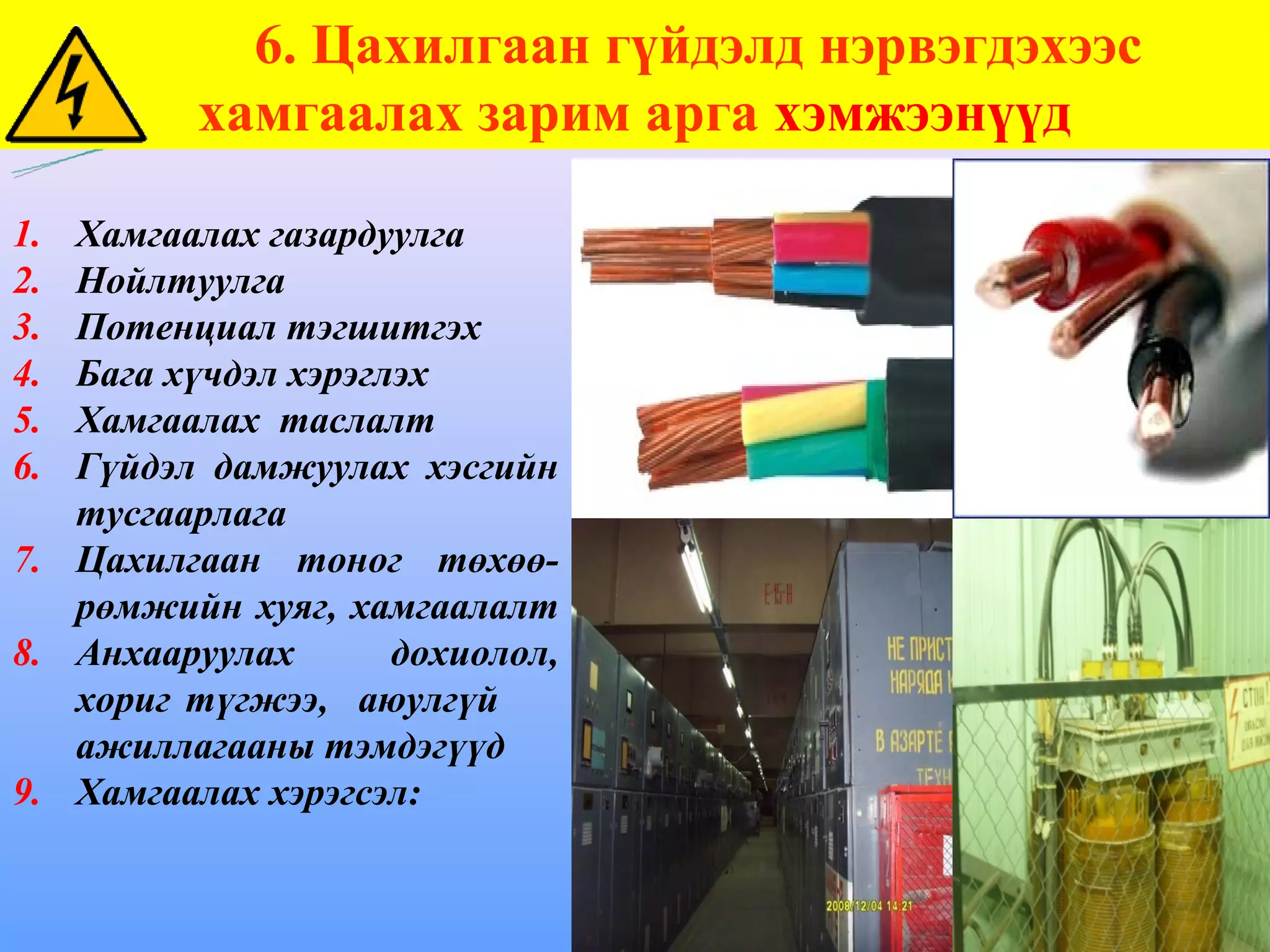 6. Цахилгаан гүйдэлд нэрвэгдэхээс
          хамгаалах зарим арга хэмжээнүүд

1. Хамгаалах газардуулга
2. Нойлтуулга
3. Потенциал тэгшитгэх
4. Бага хүчдэл хэрэглэх
5. Хамгаалах таслалт
6. Гүйдэл дамжуулах хэсгийн
   тусгаарлага
7. Цахилгаан тоног төхөө-
   рөмжийн хуяг, хамгаалалт
8. Анхааруулах       дохиолол,
   хориг түгжээ, аюулгүй
   ажиллагааны тэмдэгүүд
9. Хамгаалах хэрэгсэл:
 