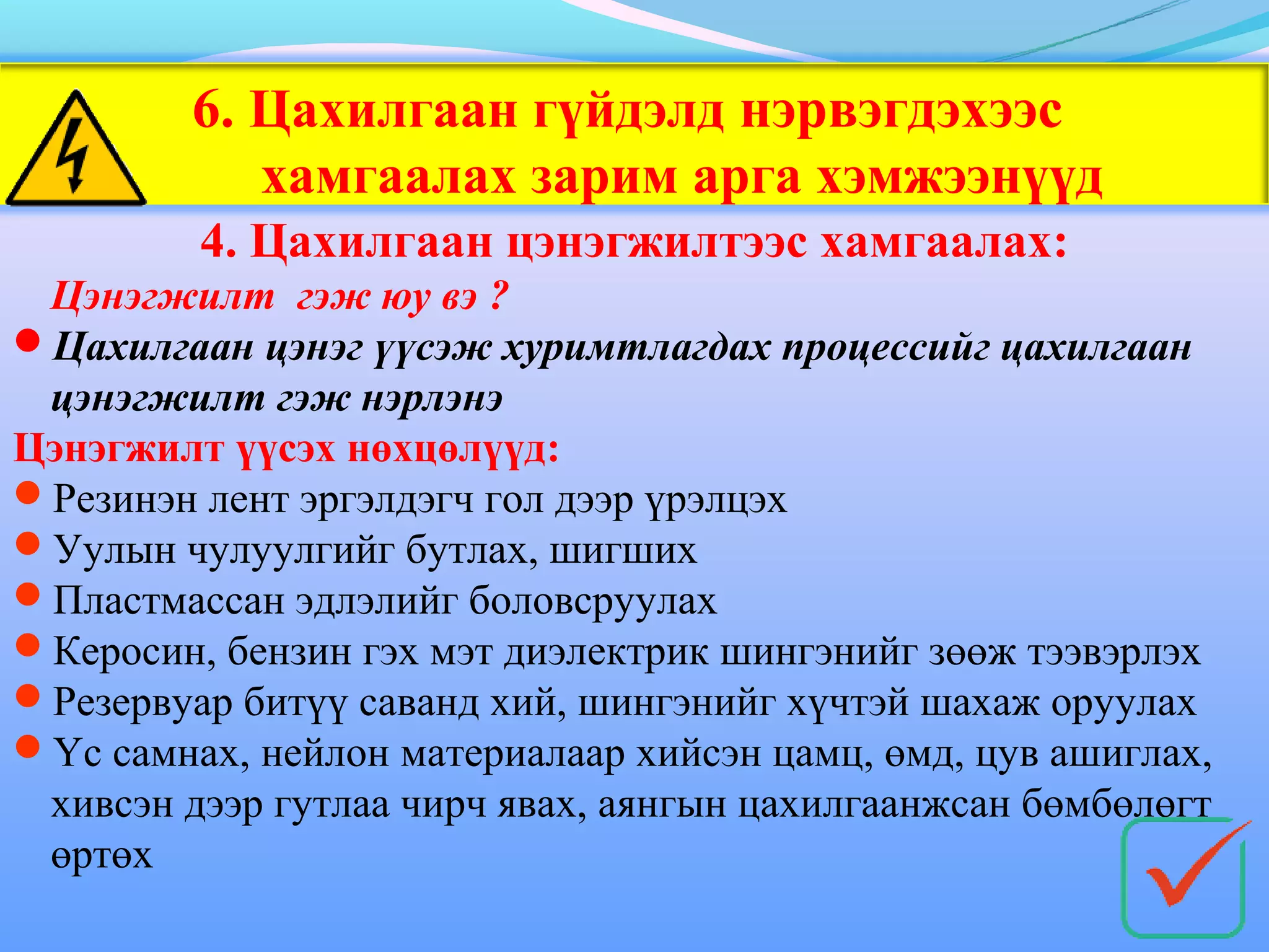 6. Цахилгаан гүйдэлд нэрвэгдэхээс
            хамгаалах зарим арга хэмжээнүүд
         4. Цахилгаан цэнэгжилтээс хамгаалах:
 Цэнэгжилт гэж юу вэ ?
Цахилгаан цэнэг үүсэж хуримтлагдах процессийг цахилгаан
 цэнэгжилт гэж нэрлэнэ
Цэнэгжилт үүсэх нөхцөлүүд:
Резинэн лент эргэлдэгч гол дээр үрэлцэх
Уулын чулуулгийг бутлах, шигших
Пластмассан эдлэлийг боловсруулах
Керосин, бензин гэх мэт диэлектрик шингэнийг зөөж тээвэрлэх
Резервуар битүү саванд хий, шингэнийг хүчтэй шахаж оруулах
Үс самнах, нейлон материалаар хийсэн цамц, өмд, цув ашиглах,
 хивсэн дээр гутлаа чирч явах, аянгын цахилгаанжсан бөмбөлөгт
 өртөх
 