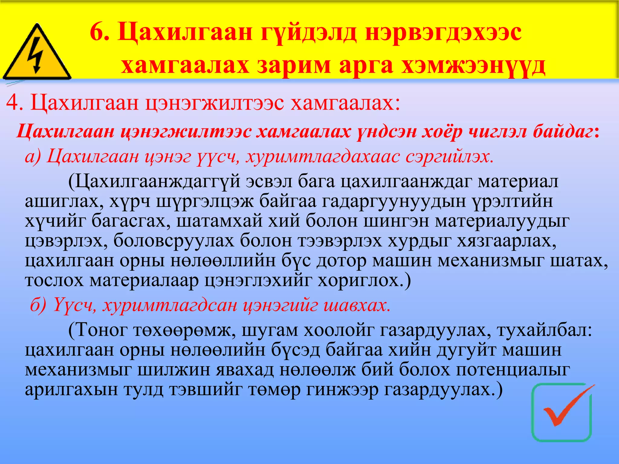 6. Цахилгаан гүйдэлд нэрвэгдэхээс
          хамгаалах зарим арга хэмжээнүүд
4. Цахилгаан цэнэгжилтээс хамгаалах:
Цахилгаан цэнэгжилтээс хамгаалах үндсэн хоёр чиглэл байдаг:
 а) Цахилгаан цэнэг үүсч, хуримтлагдахаас сэргийлэх.
      (Цахилгаанждаггүй эсвэл бага цахилгаанждаг материал
 ашиглах, хүрч шүргэлцэж байгаа гадаргуунуудын үрэлтийн
 хүчийг багасгах, шатамхай хий болон шингэн материалуудыг
 цэвэрлэх, боловсруулах болон тээвэрлэх хурдыг хязгаарлах,
 цахилгаан орны нөлөөллийн бүс дотор машин механизмыг шатах,
 тослох материалаар цэнэглэхийг хориглох.)
  б) Үүсч, хуримтлагдсан цэнэгийг шавхах.
      (Тоног төхөөрөмж, шугам хоолойг газардуулах, тухайлбал:
 цахилгаан орны нөлөөлийн бүсэд байгаа хийн дугуйт машин
 механизмыг шилжин явахад нөлөөлж бий болох потенциалыг
 арилгахын тулд тэвшийг төмөр гинжээр газардуулах.)
 