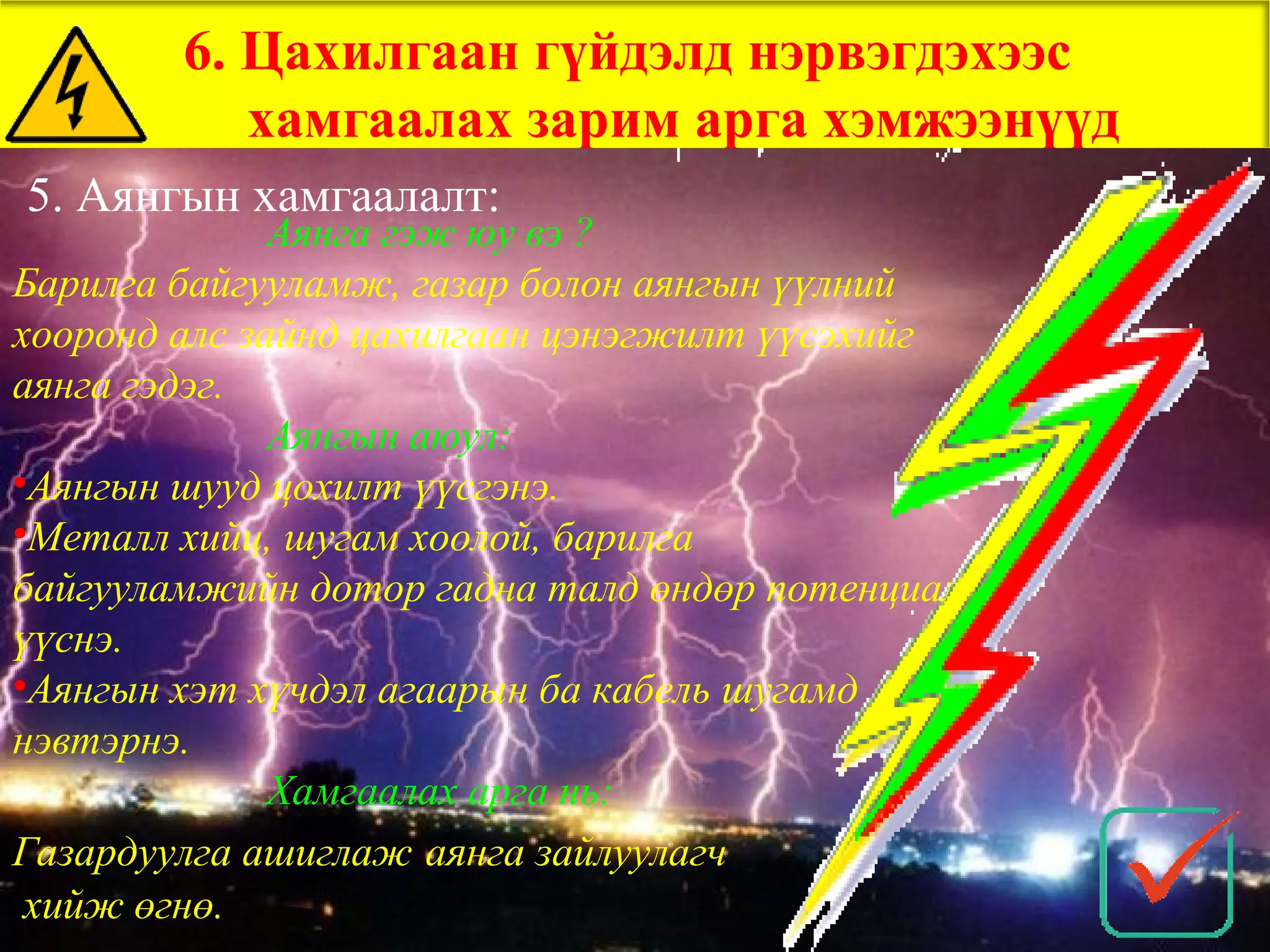 6. Цахилгаан гүйдэлд нэрвэгдэхээс
           хамгаалах зарим арга хэмжээнүүд
5. Аянгын хамгаалалт:
              Аянга гэж юу вэ ?
Барилга байгууламж, газар болон аянгын үүлний
хооронд алс зайнд цахилгаан цэнэгжилт үүсэхийг
аянга гэдэг.
              Аянгын аюул:
•Аянгын шууд цохилт үүсгэнэ.
•Металл хийц, шугам хоолой, барилга
байгууламжийн дотор гадна талд өндөр потенциал
үүснэ.
•Аянгын хэт хүчдэл агаарын ба кабель шугамд
нэвтэрнэ.
              Хамгаалах арга нь:
Газардуулга ашиглаж аянга зайлуулагч
 хийж өгнө.
 
