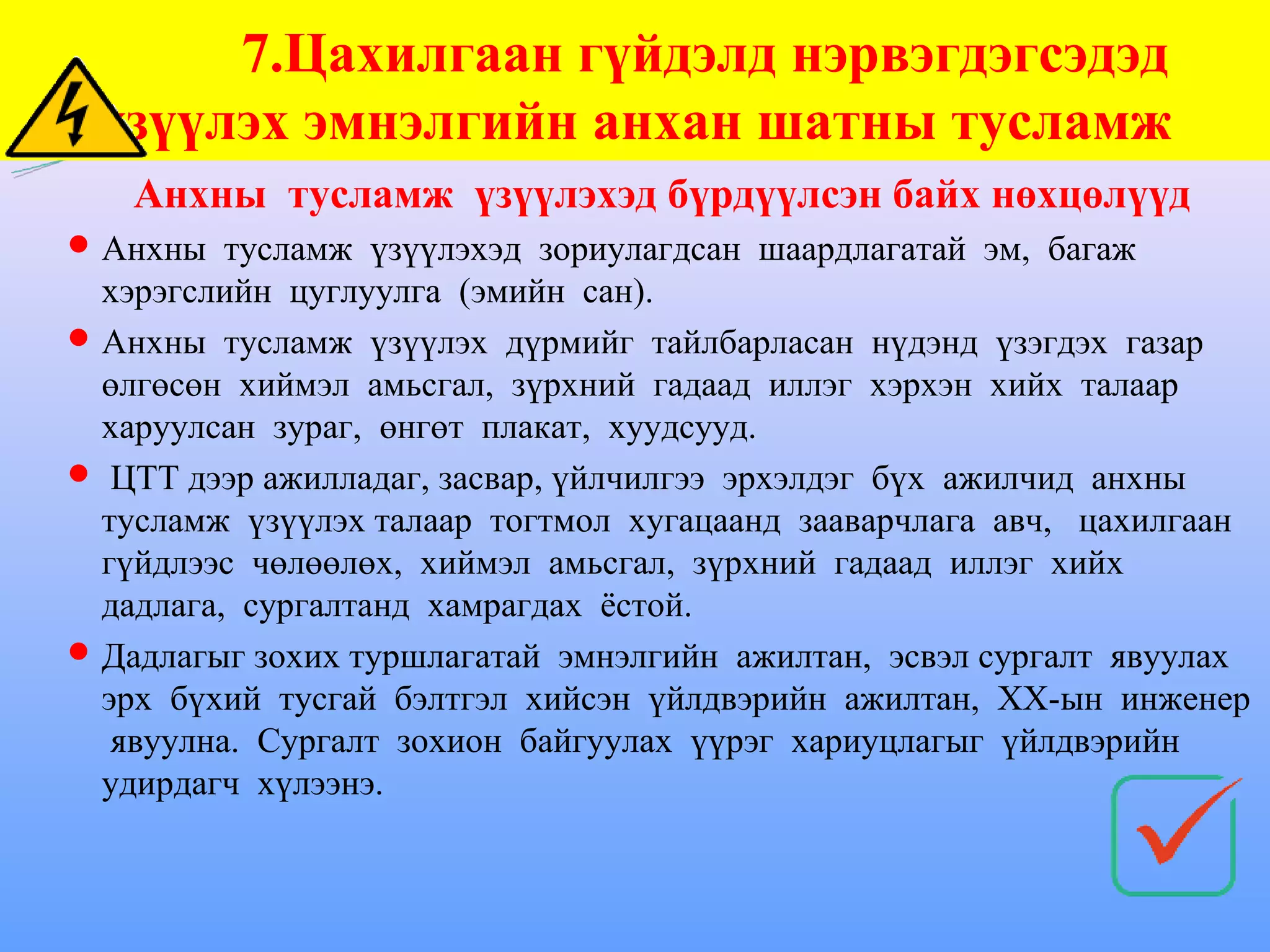 7.Цахилгаан гүйдэлд нэрвэгдэгсэдэд
 үзүүлэх эмнэлгийн анхан шатны тусламж
   Анхны тусламж үзүүлэхэд бүрдүүлсэн байх нөхцөлүүд
 Анхны тусламж үзүүлэхэд зориулагдсан шаардлагатай эм, багаж
  хэрэгслийн цуглуулга (эмийн сан).
 Анхны тусламж үзүүлэх дүрмийг тайлбарласан нүдэнд үзэгдэх газар
  өлгөсөн хиймэл амьсгал, зүрхний гадаад иллэг хэрхэн хийх талаар
  харуулсан зураг, өнгөт плакат, хуудсууд.
 ЦТТ дээр ажилладаг, засвар, үйлчилгээ эрхэлдэг бүх ажилчид анхны
  тусламж үзүүлэх талаар тогтмол хугацаанд зааварчлага авч, цахилгаан
  гүйдлээс чөлөөлөх, хиймэл амьсгал, зүрхний гадаад иллэг хийх
  дадлага, сургалтанд хамрагдах ёстой.
 Дадлагыг зохих туршлагатай эмнэлгийн ажилтан, эсвэл сургалт явуулах
  эрх бүхий тусгай бэлтгэл хийсэн үйлдвэрийн ажилтан, ХХ-ын инженер
   явуулна. Сургалт зохион байгуулах үүрэг хариуцлагыг үйлдвэрийн
  удирдагч хүлээнэ.
 