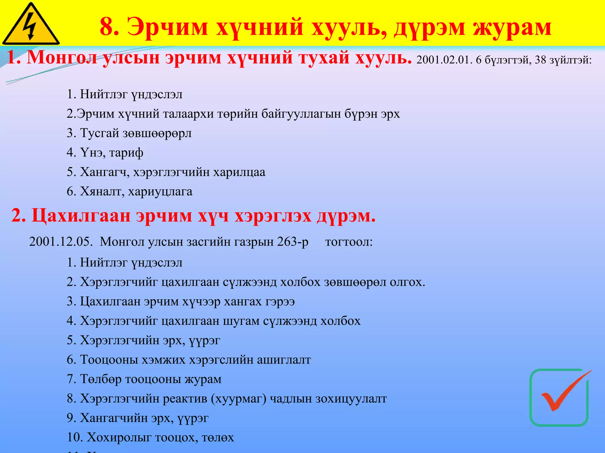 8. Эрчим хүчний хууль, дүрэм журам
1. Монгол улсын эрчим хүчний тухай хууль. 2001.02.01. 6 бүлэгтэй, 38 зүйлтэй:
         1. Нийтлэг үндэслэл
         2.Эрчим хүчний талаархи төрийн байгууллагын бүрэн эрх
         3. Тусгай зөвшөөрөрл
         4. Үнэ, тариф
         5. Хангагч, хэрэглэгчийн харилцаа
         6. Хяналт, хариуцлага
2. Цахилгаан эрчим хүч хэрэглэх дүрэм.
   2001.12.05. Монгол улсын засгийн газрын 263-р   тогтоол:
         1. Нийтлэг үндэслэл
         2. Хэрэглэгчийг цахилгаан сүлжээнд холбох зөвшөөрөл олгох.
         3. Цахилгаан эрчим хүчээр хангах гэрээ
         4. Хэрэглэгчийг цахилгаан шугам сүлжээнд холбох
         5. Хэрэглэгчийн эрх, үүрэг
         6. Тооцооны хэмжих хэрэгслийн ашиглалт
         7. Төлбөр тооцооны журам
         8. Хэрэглэгчийн реактив (хуурмаг) чадлын зохицуулалт
         9. Хангагчийн эрх, үүрэг
         10. Хохиролыг тооцох, төлөх
 