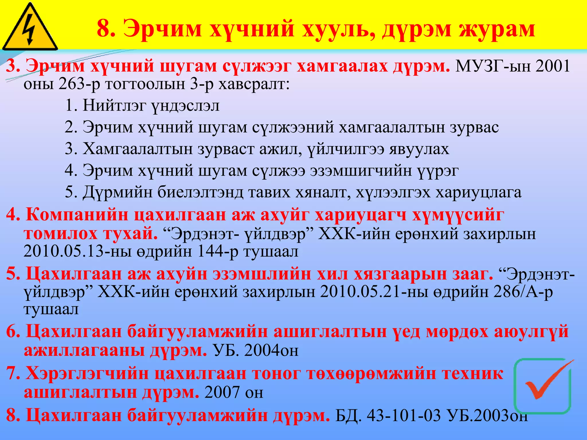8. Эрчим хүчний хууль, дүрэм журам
3. Эрчим хүчний шугам сүлжээг хамгаалах дүрэм. МУЗГ-ын 2001
  оны 263-р тогтоолын 3-р хавсралт:
       1. Нийтлэг үндэслэл
       2. Эрчим хүчний шугам сүлжээний хамгаалалтын зурвас
       3. Хамгаалалтын зурваст ажил, үйлчилгээ явуулах
       4. Эрчим хүчний шугам сүлжээ эзэмшигчийн үүрэг
       5. Дүрмийн биелэлтэнд тавих хяналт, хүлээлгэх хариуцлага
4. Компанийн цахилгаан аж ахуйг хариуцагч хүмүүсийг
   томилох тухай. “Эрдэнэт- үйлдвэр” ХХК-ийн ерөнхий захирлын
  2010.05.13-ны өдрийн 144-р тушаал
5. Цахилгаан аж ахуйн эзэмшлийн хил хязгаарын зааг. “Эрдэнэт-
  үйлдвэр” ХХК-ийн ерөнхий захирлын 2010.05.21-ны өдрийн 286/А-р
  тушаал
6. Цахилгаан байгууламжийн ашиглалтын үед мөрдөх аюулгүй
   ажиллагааны дүрэм. УБ. 2004он
7. Хэрэглэгчийн цахилгаан тоног төхөөрөмжийн техник
   ашиглалтын дүрэм. 2007 он
8. Цахилгаан байгууламжийн дүрэм. БД. 43-101-03 УБ.2003он
 