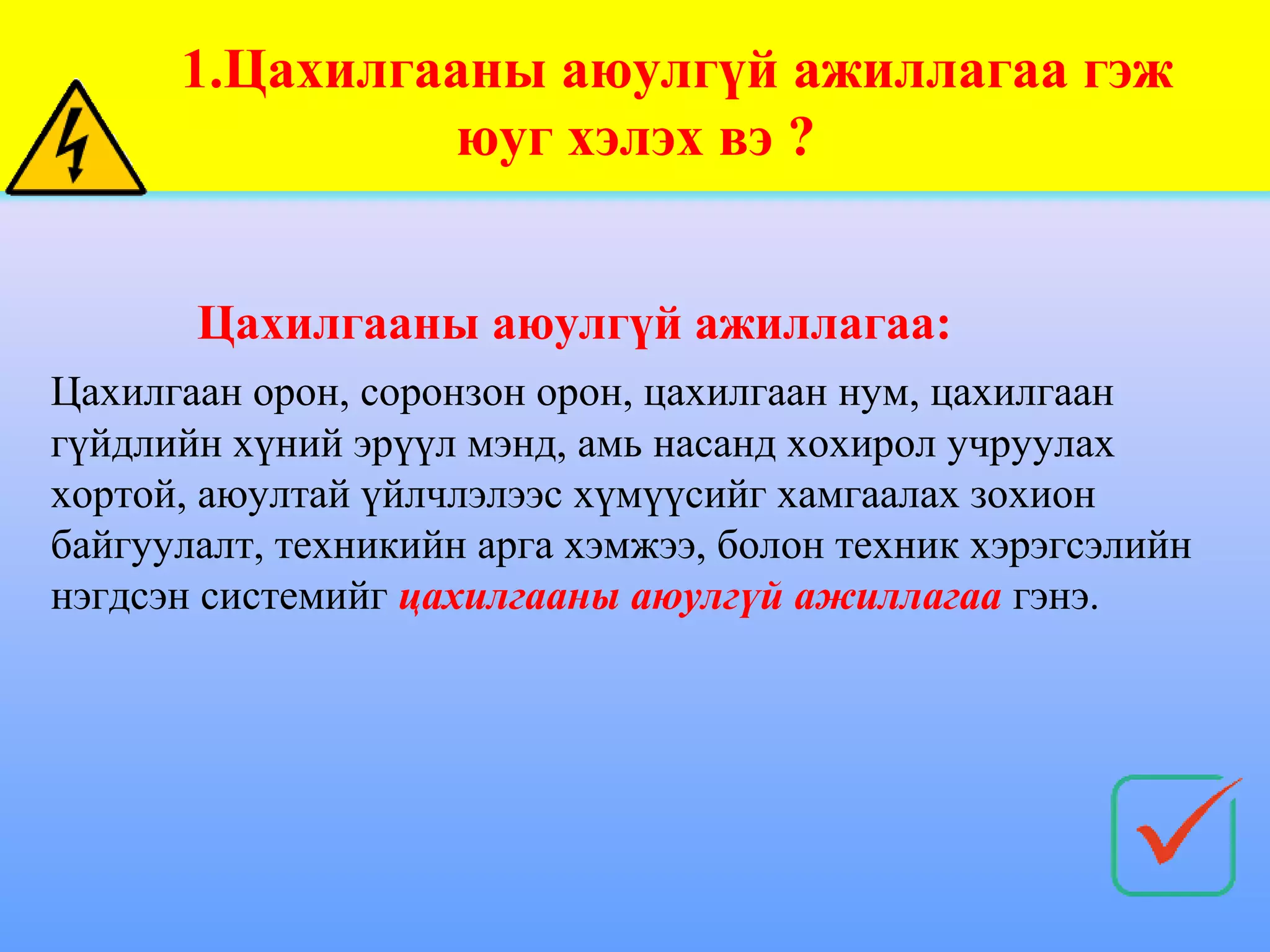 1.Цахилгааны аюулгүй ажиллагаа гэж
               юуг хэлэх вэ ?


       Цахилгааны аюулгүй ажиллагаа:
Цахилгаан орон, соронзон орон, цахилгаан нум, цахилгаан
гүйдлийн хүний эрүүл мэнд, амь насанд хохирол учруулах
хортой, аюултай үйлчлэлээс хүмүүсийг хамгаалах зохион
байгуулалт, техникийн арга хэмжээ, болон техник хэрэгсэлийн
нэгдсэн системийг цахилгааны аюулгүй ажиллагаа гэнэ.
 