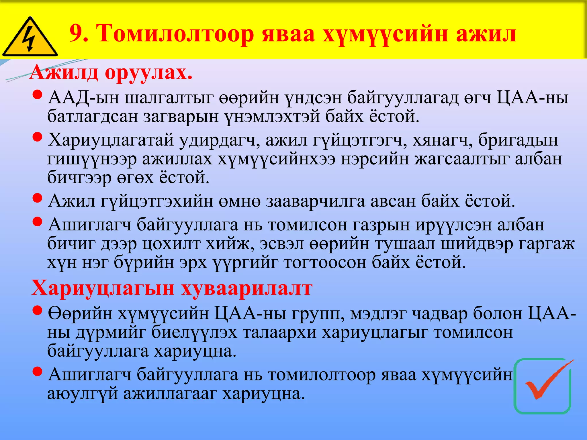 9. Томилолтоор яваа хүмүүсийн ажил
Ажилд оруулах.
ААД-ын шалгалтыг өөрийн үндсэн байгууллагад өгч ЦАА-ны
 батлагдсан загварын үнэмлэхтэй байх ёстой.
Хариуцлагатай удирдагч, ажил гүйцэтгэгч, хянагч, бригадын
 гишүүнээр ажиллах хүмүүсийнхээ нэрсийн жагсаалтыг албан
 бичгээр өгөх ёстой.
Ажил гүйцэтгэхийн өмнө зааварчилга авсан байх ёстой.
Ашиглагч байгууллага нь томилсон газрын ирүүлсэн албан
 бичиг дээр цохилт хийж, эсвэл өөрийн тушаал шийдвэр гаргаж
 хүн нэг бүрийн эрх үүргийг тогтоосон байх ёстой.
Хариуцлагын хуваарилалт
Өөрийн хүмүүсийн ЦАА-ны групп, мэдлэг чадвар болон ЦАА-
 ны дүрмийг биелүүлэх талаархи хариуцлагыг томилсон
 байгууллага хариуцна.
Ашиглагч байгууллага нь томилолтоор яваа хүмүүсийн
 аюулгүй ажиллагааг хариуцна.
 