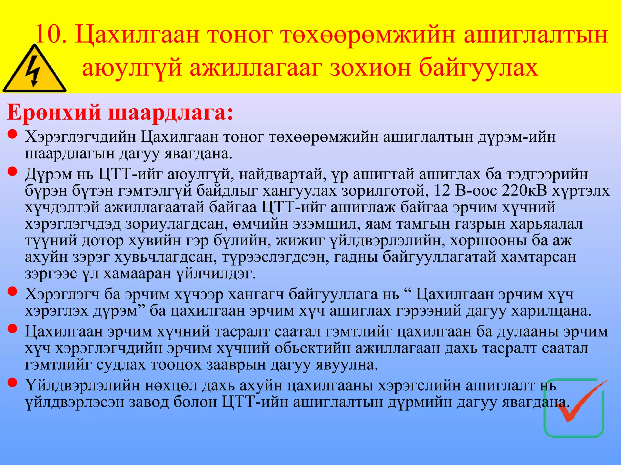 10. Цахилгаан тоног төхөөрөмжийн ашиглалтын
       аюулгүй ажиллагааг зохион байгуулах
Ерөнхий шаардлага:
 Хэрэглэгчдийн Цахилгаан тоног төхөөрөмжийн ашиглалтын дүрэм-ийн
  шаардлагын дагуу явагдана.
 Дүрэм нь ЦТТ-ийг аюулгүй, найдвартай, үр ашигтай ашиглах ба тэдгээрийн
  бүрэн бүтэн гэмтэлгүй байдлыг хангуулах зорилготой, 12 В-оос 220кВ хүртэлх
  хүчдэлтэй ажиллагаатай байгаа ЦТТ-ийг ашиглаж байгаа эрчим хүчний
  хэрэглэгчдэд зориулагдсан, өмчийн эзэмшил, яам тамгын газрын харьяалал
  түүний дотор хувийн гэр бүлийн, жижиг үйлдвэрлэлийн, хоршооны ба аж
  ахуйн зэрэг хувьчлагдсан, түрээслэгдсэн, гадны байгууллагатай хамтарсан
  зэргээс үл хамааран үйлчилдэг.
 Хэрэглэгч ба эрчим хүчээр хангагч байгууллага нь “ Цахилгаан эрчим хүч
  хэрэглэх дүрэм” ба цахилгаан эрчим хүч ашиглах гэрээний дагуу харилцана.
 Цахилгаан эрчим хүчний тасралт саатал гэмтлийг цахилгаан ба дулааны эрчим
  хүч хэрэглэгчдийн эрчим хүчний обьектийн ажиллагаан дахь тасралт саатал
  гэмтлийг судлах тооцох зааврын дагуу явуулна.
 Үйлдвэрлэлийн нөхцөл дахь ахуйн цахилгааны хэрэгслийн ашиглалт нь
  үйлдвэрлэсэн завод болон ЦТТ-ийн ашиглалтын дүрмийн дагуу явагдана.
 