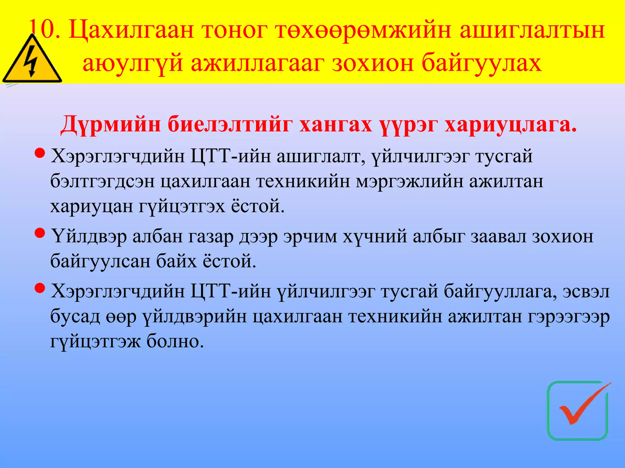 10. Цахилгаан тоног төхөөрөмжийн ашиглалтын
     аюулгүй ажиллагааг зохион байгуулах

  Дүрмийн биелэлтийг хангах үүрэг хариуцлага.
Хэрэглэгчдийн ЦТТ-ийн ашиглалт, үйлчилгээг тусгай
 бэлтгэгдсэн цахилгаан техникийн мэргэжлийн ажилтан
 хариуцан гүйцэтгэх ёстой.
Үйлдвэр албан газар дээр эрчим хүчний албыг заавал зохион
 байгуулсан байх ёстой.
Хэрэглэгчдийн ЦТТ-ийн үйлчилгээг тусгай байгууллага, эсвэл
 бусад өөр үйлдвэрийн цахилгаан техникийн ажилтан гэрээгээр
 гүйцэтгэж болно.
 