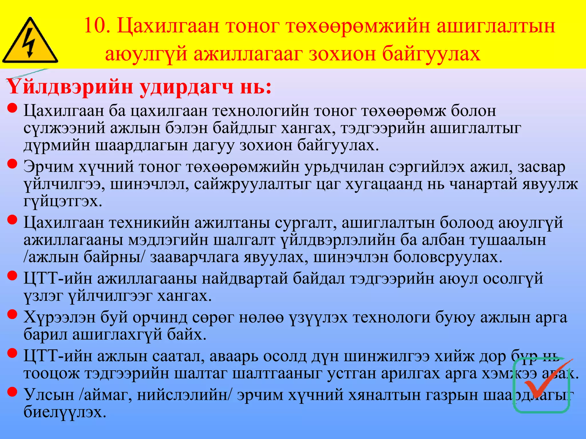 10. Цахилгаан тоног төхөөрөмжийн ашиглалтын
        аюулгүй ажиллагааг зохион байгуулах
Үйлдвэрийн удирдагч нь:
Цахилгаан ба цахилгаан технологийн тоног төхөөрөмж болон
 сүлжээний ажлын бэлэн байдлыг хангах, тэдгээрийн ашиглалтыг
 дүрмийн шаардлагын дагуу зохион байгуулах.
Эрчим хүчний тоног төхөөрөмжийн урьдчилан сэргийлэх ажил, засвар
 үйлчилгээ, шинэчлэл, сайжруулалтыг цаг хугацаанд нь чанартай явуулж
 гүйцэтгэх.
Цахилгаан техникийн ажилтаны сургалт, ашиглалтын болоод аюулгүй
 ажиллагааны мэдлэгийн шалгалт үйлдвэрлэлийн ба албан тушаалын
 /ажлын байрны/ зааварчлага явуулах, шинэчлэн боловсруулах.
ЦТТ-ийн ажиллагааны найдвартай байдал тэдгээрийн аюул осолгүй
 үзлэг үйлчилгээг хангах.
Хүрээлэн буй орчинд сөрөг нөлөө үзүүлэх технологи буюу ажлын арга
 барил ашиглахгүй байх.
ЦТТ-ийн ажлын саатал, аваарь осолд дүн шинжилгээ хийж дор бүр нь
 тооцож тэдгээрийн шалтаг шалтгааныг устган арилгах арга хэмжээ авах.
Улсын /аймаг, нийслэлийн/ эрчим хүчний хяналтын газрын шаардлагыг
 биелүүлэх.
 