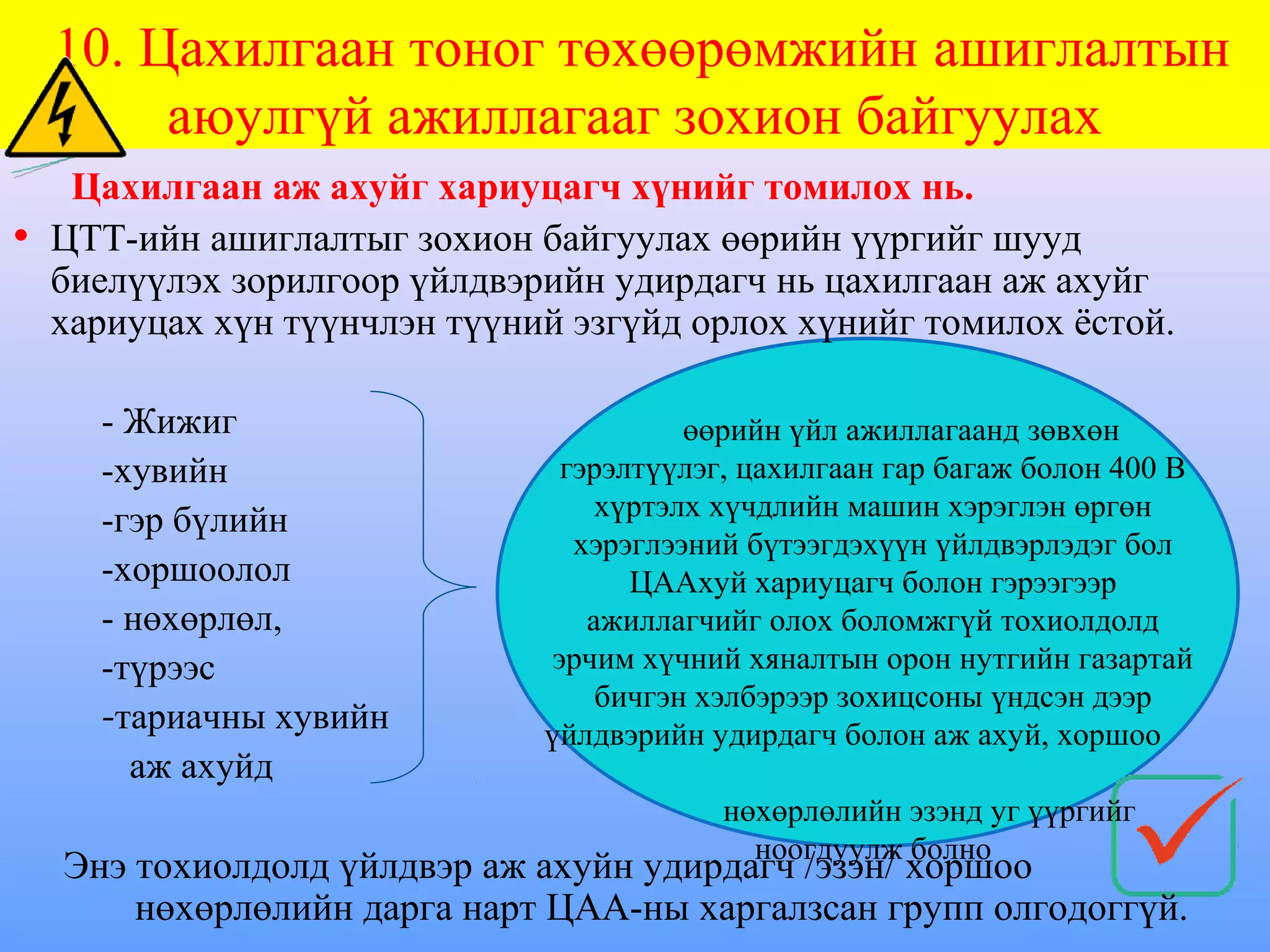 10. Цахилгаан тоног төхөөрөмжийн ашиглалтын
       аюулгүй ажиллагааг зохион байгуулах
   Цахилгаан аж ахуйг хариуцагч хүнийг томилох нь.
• ЦТТ-ийн ашиглалтыг зохион байгуулах өөрийн үүргийг шууд
  биелүүлэх зорилгоор үйлдвэрийн удирдагч нь цахилгаан аж ахуйг
  хариуцах хүн түүнчлэн түүний эзгүйд орлох хүнийг томилох ёстой.

    - Жижиг                            өөрийн үйл ажиллагаанд зөвхөн
    -хувийн                   гэрэлтүүлэг, цахилгаан гар багаж болон 400 В
    -гэр бүлийн                  хүртэлх хүчдлийн машин хэрэглэн өргөн
                               хэрэглээний бүтээгдэхүүн үйлдвэрлэдэг бол
    -хоршоолол                     ЦААхуй хариуцагч болон гэрээгээр
    - нөхөрлөл,                 ажиллагчийг олох боломжгүй тохиолдолд
    -түрээс                  эрчим хүчний хяналтын орон нутгийн газартай
                                 бичгэн хэлбэрээр зохицсоны үндсэн дээр
    -тариачны хувийн         үйлдвэрийн удирдагч болон аж ахуй, хоршоо
      аж ахуйд
                                         нөхөрлөлийн эзэнд уг үүргийг
                                           ноогдуулж болно
  Энэ тохиолдолд үйлдвэр аж ахуйн удирдагч /эзэн/ хоршоо
      нөхөрлөлийн дарга нарт ЦАА-ны харгалзсан групп олгодоггүй.
 