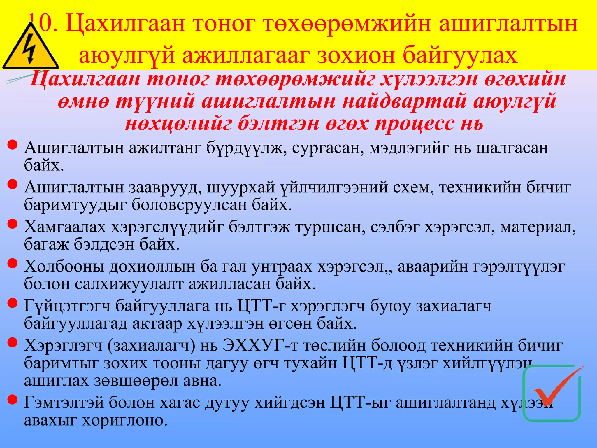 10. Цахилгаан тоног төхөөрөмжийн ашиглалтын
       аюулгүй ажиллагааг зохион байгуулах
  Цахилгаан тоног төхөөрөмжийг хүлээлгэн өгөхийн
    өмнө түүний ашиглалтын найдвартай аюулгүй
          нөхцөлийг бэлтгэн өгөх процесс нь
Ашиглалтын ажилтанг бүрдүүлж, сургасан, мэдлэгийг нь шалгасан
 байх.
Ашиглалтын зааврууд, шуурхай үйлчилгээний схем, техникийн бичиг
 баримтуудыг боловсруулсан байх.
Хамгаалах хэрэгслүүдийг бэлтгэж туршсан, сэлбэг хэрэгсэл, материал,
 багаж бэлдсэн байх.
Холбооны дохиоллын ба гал унтраах хэрэгсэл,, аваарийн гэрэлтүүлэг
 болон салхижуулалт ажилласан байх.
Гүйцэтгэгч байгууллага нь ЦТТ-г хэрэглэгч буюу захиалагч
 байгууллагад актаар хүлээлгэн өгсөн байх.
Хэрэглэгч (захиалагч) нь ЭХХУГ-т төслийн болоод техникийн бичиг
 баримтыг зохих тооны дагуу өгч тухайн ЦТТ-д үзлэг хийлгүүлэн
 ашиглах зөвшөөрөл авна.
Гэмтэлтэй болон хагас дутуу хийгдсэн ЦТТ-ыг ашиглалтанд хүлээн
 авахыг хориглоно.
 