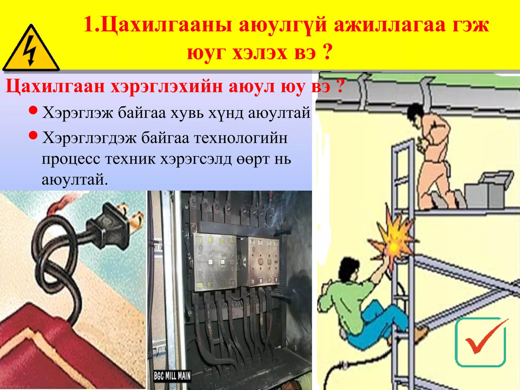 1.Цахилгааны аюулгүй ажиллагаа гэж
        1.Цахилгааны аюулгүй ажиллагаа гэж
                 юуг хэлэх вэ ?
                 юуг хэлэх вэ ?
Цахилгаан хэрэглэхийн аюул юу вэ ?
  Хэрэглэж байгаа хувь хүнд аюултай
  Хэрэглэгдэж байгаа технологийн
   процесс техник хэрэгсэлд өөрт нь
   аюултай.
 