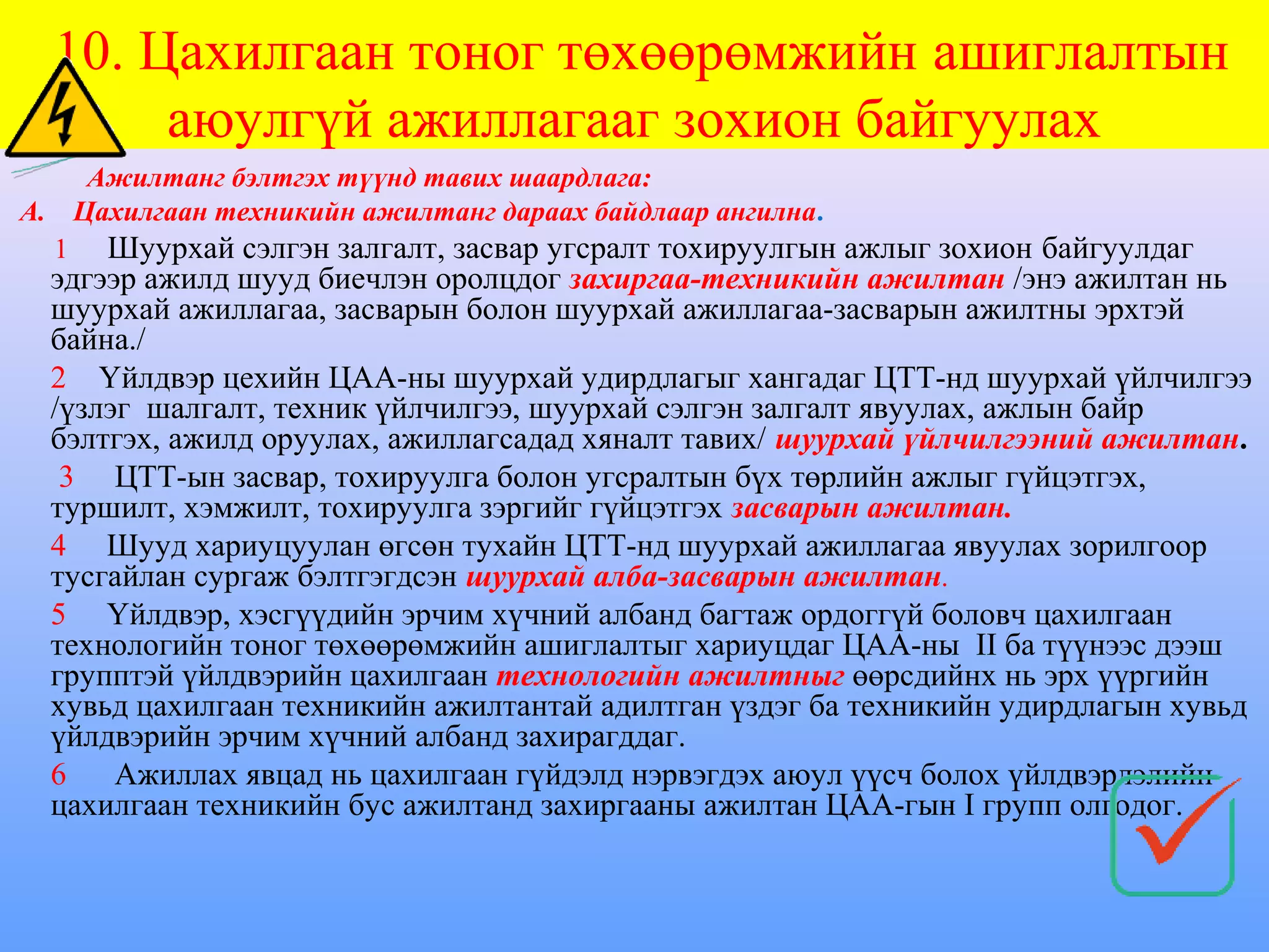 10. Цахилгаан тоног төхөөрөмжийн ашиглалтын
       аюулгүй ажиллагааг зохион байгуулах
    Ажилтанг бэлтгэх түүнд тавих шаардлага:
А. Цахилгаан техникийн ажилтанг дараах байдлаар ангилна.
  1 Шуурхай сэлгэн залгалт, засвар угсралт тохируулгын ажлыг зохион байгуулдаг
  эдгээр ажилд шууд биечлэн оролцдог захиргаа-техникийн ажилтан /энэ ажилтан нь
  шуурхай ажиллагаа, засварын болон шуурхай ажиллагаа-засварын ажилтны эрхтэй
  байна./
  2 Үйлдвэр цехийн ЦАА-ны шуурхай удирдлагыг хангадаг ЦТТ-нд шуурхай үйлчилгээ
  /үзлэг шалгалт, техник үйлчилгээ, шуурхай сэлгэн залгалт явуулах, ажлын байр
  бэлтгэх, ажилд оруулах, ажиллагсадад хяналт тавих/ шуурхай үйлчилгээний ажилтан.
   3 ЦТТ-ын засвар, тохируулга болон угсралтын бүх төрлийн ажлыг гүйцэтгэх,
  туршилт, хэмжилт, тохируулга зэргийг гүйцэтгэх засварын ажилтан.
  4 Шууд хариуцуулан өгсөн тухайн ЦТТ-нд шуурхай ажиллагаа явуулах зорилгоор
  тусгайлан сургаж бэлтгэгдсэн шуурхай алба-засварын ажилтан.
  5 Үйлдвэр, хэсгүүдийн эрчим хүчний албанд багтаж ордоггүй боловч цахилгаан
  технологийн тоног төхөөрөмжийн ашиглалтыг хариуцдаг ЦАА-ны II ба түүнээс дээш
  групптэй үйлдвэрийн цахилгаан технологийн ажилтныг өөрсдийнх нь эрх үүргийн
  хувьд цахилгаан техникийн ажилтантай адилтган үздэг ба техникийн удирдлагын хувьд
  үйлдвэрийн эрчим хүчний албанд захирагддаг.
  6    Ажиллах явцад нь цахилгаан гүйдэлд нэрвэгдэх аюул үүсч болох үйлдвэрлэлийн
  цахилгаан техникийн бус ажилтанд захиргааны ажилтан ЦАА-гын I групп олгодог.
 