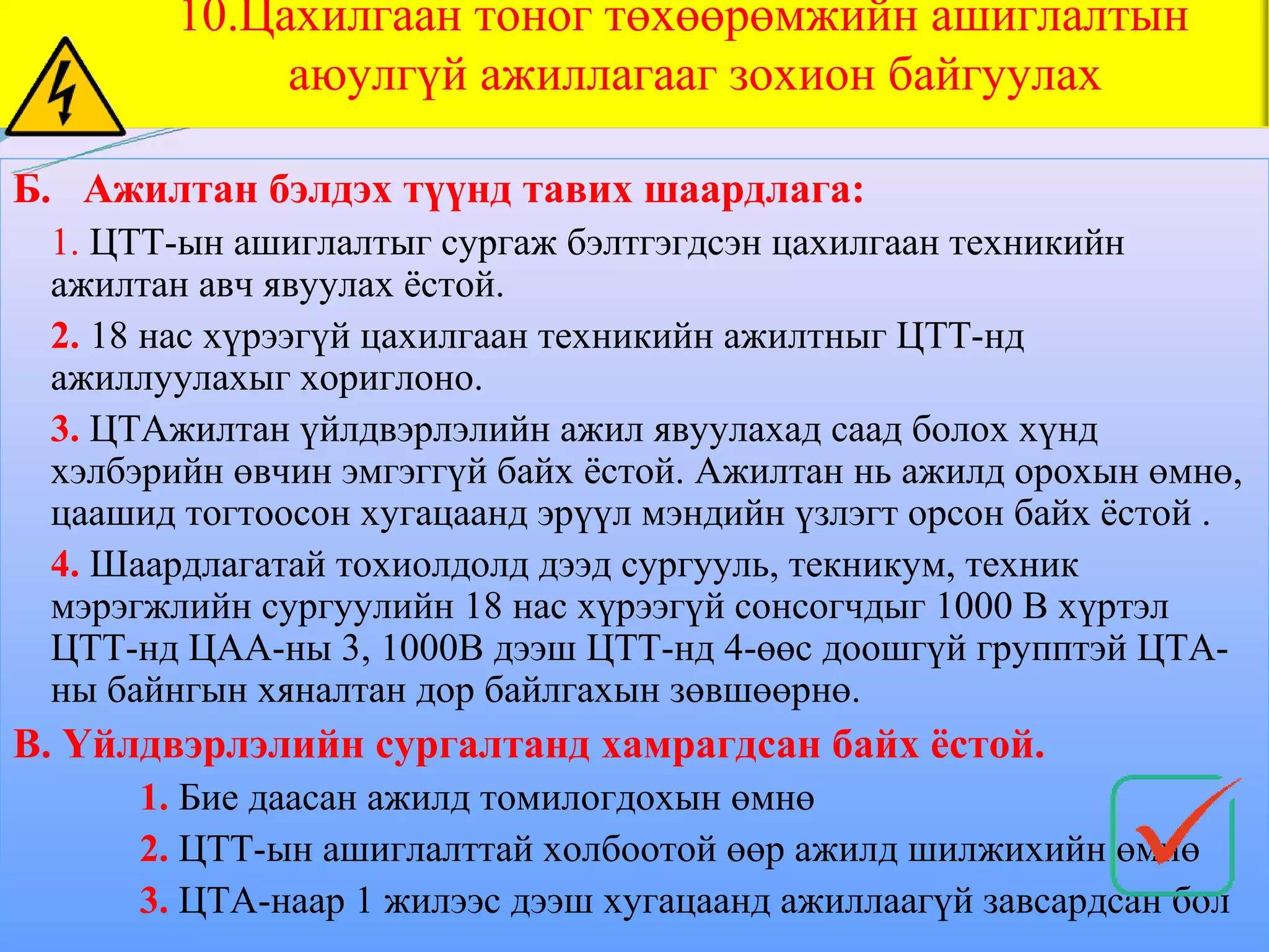 10.Цахилгаан тоног төхөөрөмжийн ашиглалтын
             аюулгүй ажиллагааг зохион байгуулах

Б. Ажилтан бэлдэх түүнд тавих шаардлага:
 1. ЦТТ-ын ашиглалтыг сургаж бэлтгэгдсэн цахилгаан техникийн
 ажилтан авч явуулах ёстой.
 2. 18 нас хүрээгүй цахилгаан техникийн ажилтныг ЦТТ-нд
 ажиллуулахыг хориглоно.
 3. ЦТАжилтан үйлдвэрлэлийн ажил явуулахад саад болох хүнд
 хэлбэрийн өвчин эмгэггүй байх ёстой. Ажилтан нь ажилд орохын өмнө,
 цаашид тогтоосон хугацаанд эрүүл мэндийн үзлэгт орсон байх ёстой .
 4. Шаардлагатай тохиолдолд дээд сургууль, текникум, техник
 мэрэгжлийн сургуулийн 18 нас хүрээгүй сонсогчдыг 1000 В хүртэл
 ЦТТ-нд ЦАА-ны 3, 1000В дээш ЦТТ-нд 4-өөс доошгүй групптэй ЦТА-
 ны байнгын хяналтан дор байлгахын зөвшөөрнө.
В. Үйлдвэрлэлийн сургалтанд хамрагдсан байх ёстой.
      1. Бие даасан ажилд томилогдохын өмнө
      2. ЦТТ-ын ашиглалттай холбоотой өөр ажилд шилжихийн өмнө
      3. ЦТА-наар 1 жилээс дээш хугацаанд ажиллаагүй завсардсан бол
 