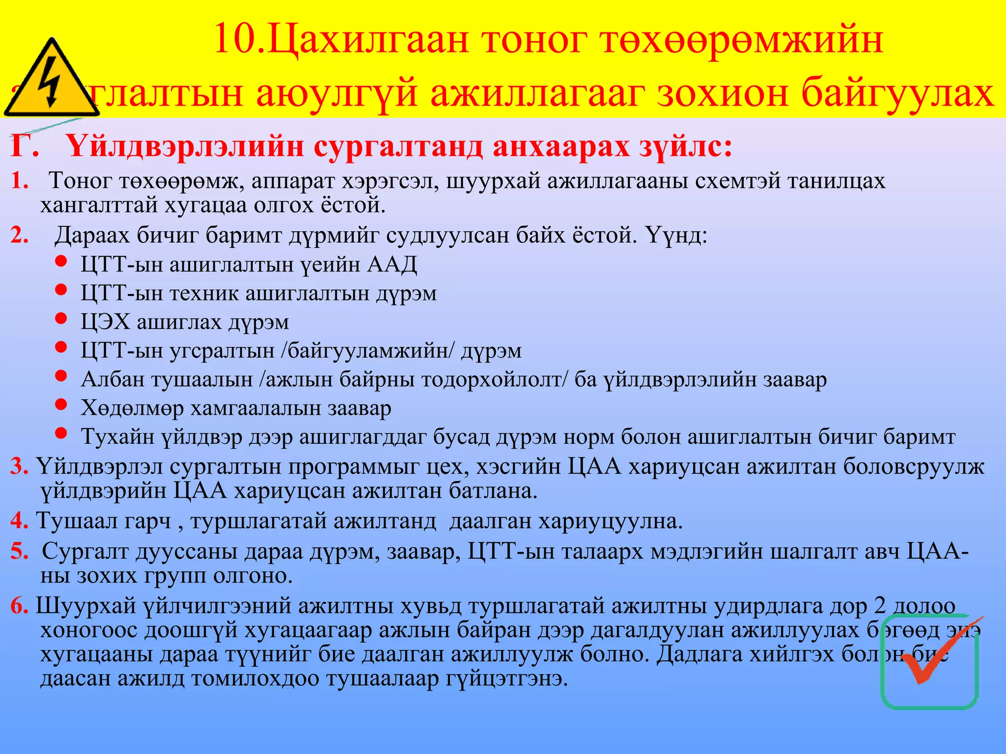 10.Цахилгаан тоног төхөөрөмжийн
ашиглалтын аюулгүй ажиллагааг зохион байгуулах
Г. Үйлдвэрлэлийн сургалтанд анхаарах зүйлс:
1. Тоног төхөөрөмж, аппарат хэрэгсэл, шуурхай ажиллагааны схемтэй танилцах
   хангалттай хугацаа олгох ёстой.
2. Дараах бичиг баримт дүрмийг судлуулсан байх ёстой. Үүнд:
      ЦТТ-ын ашиглалтын үеийн ААД
      ЦТТ-ын техник ашиглалтын дүрэм
      ЦЭХ ашиглах дүрэм
      ЦТТ-ын угсралтын /байгууламжийн/ дүрэм
      Албан тушаалын /ажлын байрны тодорхойлолт/ ба үйлдвэрлэлийн заавар
      Хөдөлмөр хамгаалалын заавар
      Тухайн үйлдвэр дээр ашиглагддаг бусад дүрэм норм болон ашиглалтын бичиг баримт
3. Үйлдвэрлэл сургалтын программыг цех, хэсгийн ЦАА хариуцсан ажилтан боловсруулж
   үйлдвэрийн ЦАА хариуцсан ажилтан батлана.
4. Тушаал гарч , туршлагатай ажилтанд даалган хариуцуулна.
5. Сургалт дууссаны дараа дүрэм, заавар, ЦТТ-ын талаарх мэдлэгийн шалгалт авч ЦАА-
   ны зохих групп олгоно.
6. Шуурхай үйлчилгээний ажилтны хувьд туршлагатай ажилтны удирдлага дор 2 долоо
   хоногоос доошгүй хугацаагаар ажлын байран дээр дагалдуулан ажиллуулах бөгөөд энэ
   хугацааны дараа түүнийг бие даалган ажиллуулж болно. Дадлага хийлгэх болон бие
   даасан ажилд томилохдоо тушаалаар гүйцэтгэнэ.
 