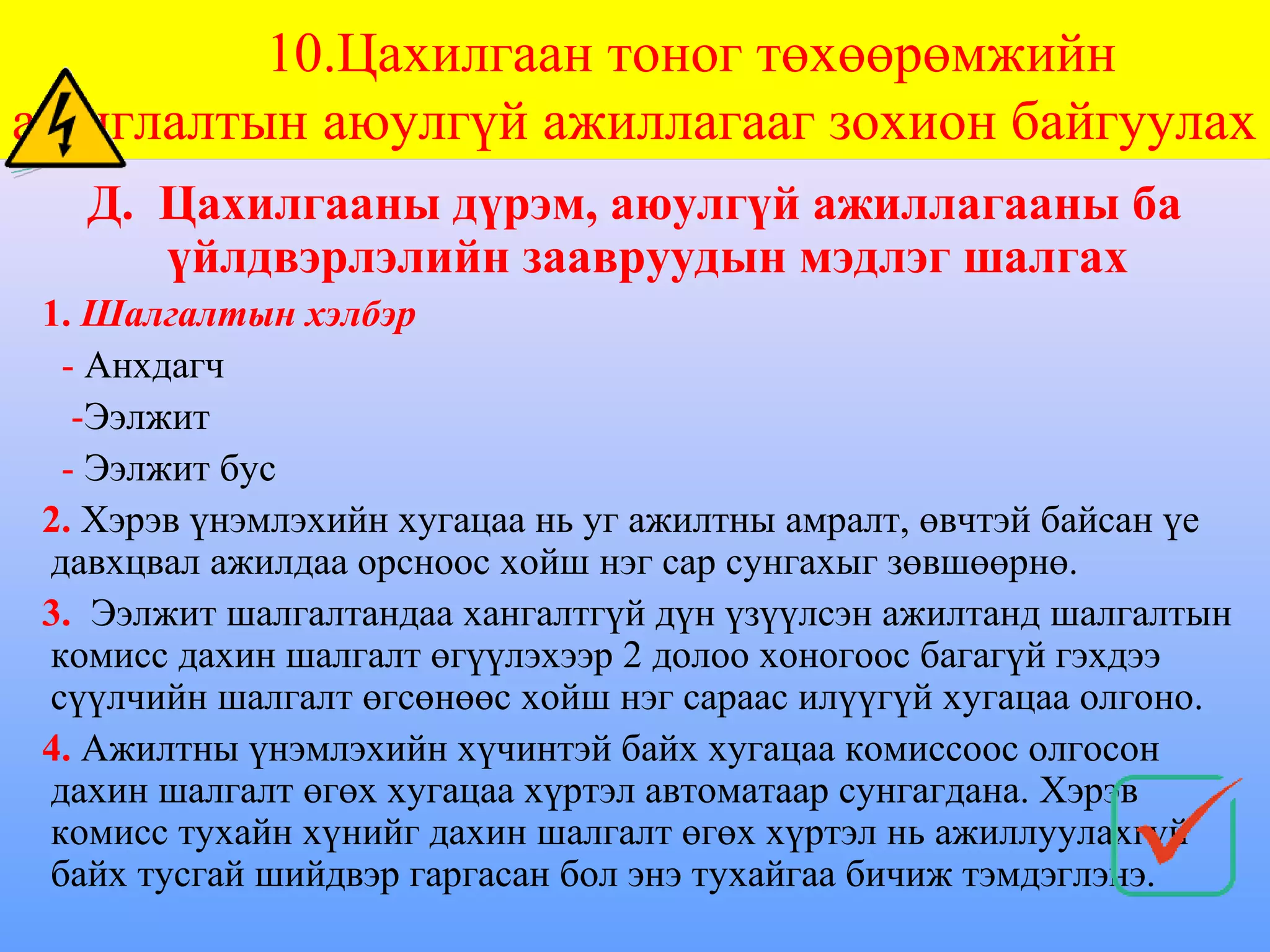 10.Цахилгаан тоног төхөөрөмжийн
ашиглалтын аюулгүй ажиллагааг зохион байгуулах
   Д. Цахилгааны дүрэм, аюулгүй ажиллагааны ба
      үйлдвэрлэлийн заавруудын мэдлэг шалгах
 1. Шалгалтын хэлбэр
  - Анхдагч
   -Ээлжит
  - Ээлжит бус
 2. Хэрэв үнэмлэхийн хугацаа нь уг ажилтны амралт, өвчтэй байсан үе
 давхцвал ажилдаа орсноос хойш нэг сар сунгахыг зөвшөөрнө.
 3. Ээлжит шалгалтандаа хангалтгүй дүн үзүүлсэн ажилтанд шалгалтын
 комисс дахин шалгалт өгүүлэхээр 2 долоо хоногоос багагүй гэхдээ
 сүүлчийн шалгалт өгсөнөөс хойш нэг сараас илүүгүй хугацаа олгоно.
 4. Ажилтны үнэмлэхийн хүчинтэй байх хугацаа комиссоос олгосон
 дахин шалгалт өгөх хугацаа хүртэл автоматаар сунгагдана. Хэрэв
 комисс тухайн хүнийг дахин шалгалт өгөх хүртэл нь ажиллуулахгүй
 байх тусгай шийдвэр гаргасан бол энэ тухайгаа бичиж тэмдэглэнэ.
 