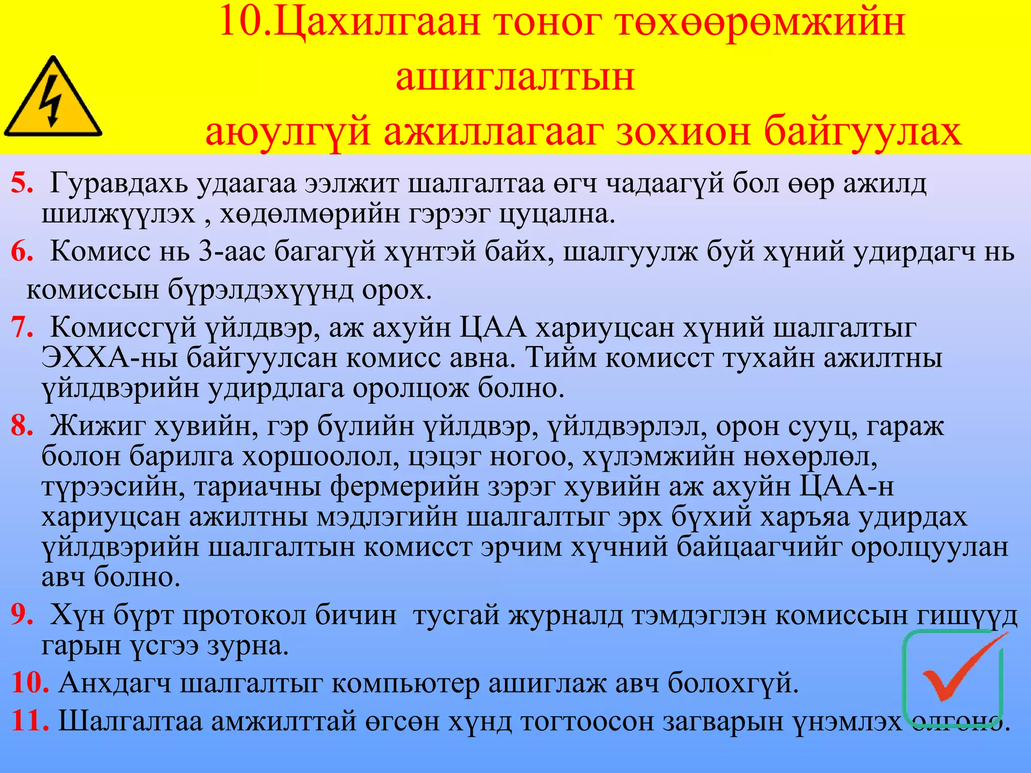 10.Цахилгаан тоног төхөөрөмжийн
                      ашиглалтын
             аюулгүй ажиллагааг зохион байгуулах
5. Гуравдахь удаагаа ээлжит шалгалтаа өгч чадаагүй бол өөр ажилд
  шилжүүлэх , хөдөлмөрийн гэрээг цуцална.
6. Комисс нь 3-аас багагүй хүнтэй байх, шалгуулж буй хүний удирдагч нь
 комиссын бүрэлдэхүүнд орох.
7. Комиссгүй үйлдвэр, аж ахуйн ЦАА хариуцсан хүний шалгалтыг
  ЭХХА-ны байгуулсан комисс авна. Тийм комисст тухайн ажилтны
  үйлдвэрийн удирдлага оролцож болно.
8. Жижиг хувийн, гэр бүлийн үйлдвэр, үйлдвэрлэл, орон сууц, гараж
  болон барилга хоршоолол, цэцэг ногоо, хүлэмжийн нөхөрлөл,
  түрээсийн, тариачны фермерийн зэрэг хувийн аж ахуйн ЦАА-н
  хариуцсан ажилтны мэдлэгийн шалгалтыг эрх бүхий харъяа удирдах
  үйлдвэрийн шалгалтын комисст эрчим хүчний байцаагчийг оролцуулан
  авч болно.
9. Хүн бүрт протокол бичин тусгай журналд тэмдэглэн комиссын гишүүд
  гарын үсгээ зурна.
10. Анхдагч шалгалтыг компьютер ашиглаж авч болохгүй.
11. Шалгалтаа амжилттай өгсөн хүнд тогтоосон загварын үнэмлэх олгоно.
 