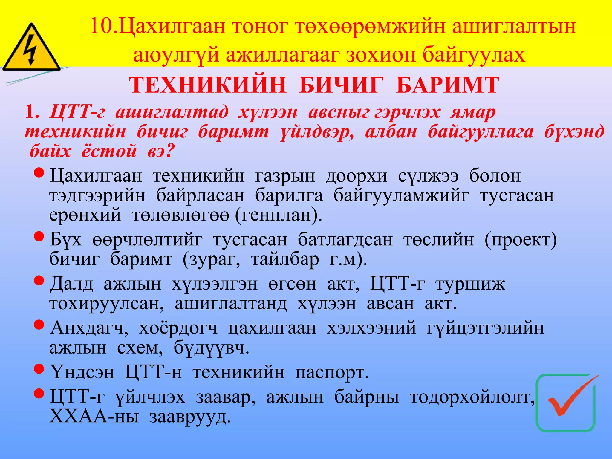 10.Цахилгаан тоног төхөөрөмжийн ашиглалтын
          аюулгүй ажиллагааг зохион байгуулах
          ТЕХНИКИЙН БИЧИГ БАРИМТ
1. ЦТТ-г ашиглалтад хүлээн авсныг гэрчлэх ямар
техникийн бичиг баримт үйлдвэр, албан байгууллага бүхэнд
 байх ёстой вэ?
 Цахилгаан техникийн газрын доорхи сүлжээ болон
   тэдгээрийн байрласан барилга байгууламжийг тусгасан
   ерөнхий төлөвлөгөө (генплан).
 Бүх өөрчлөлтийг тусгасан батлагдсан төслийн (проект)
   бичиг баримт (зураг, тайлбар г.м).
 Далд ажлын хүлээлгэн өгсөн акт, ЦТТ-г туршиж
   тохируулсан, ашиглалтанд хүлээн авсан акт.
 Анхдагч, хоёрдогч цахилгаан хэлхээний гүйцэтгэлийн
   ажлын схем, бүдүүвч.
 Үндсэн ЦТТ-н техникийн паспорт.
 ЦТТ-г үйлчлэх заавар, ажлын байрны тодорхойлолт,
   ХХАА-ны зааврууд.
 
