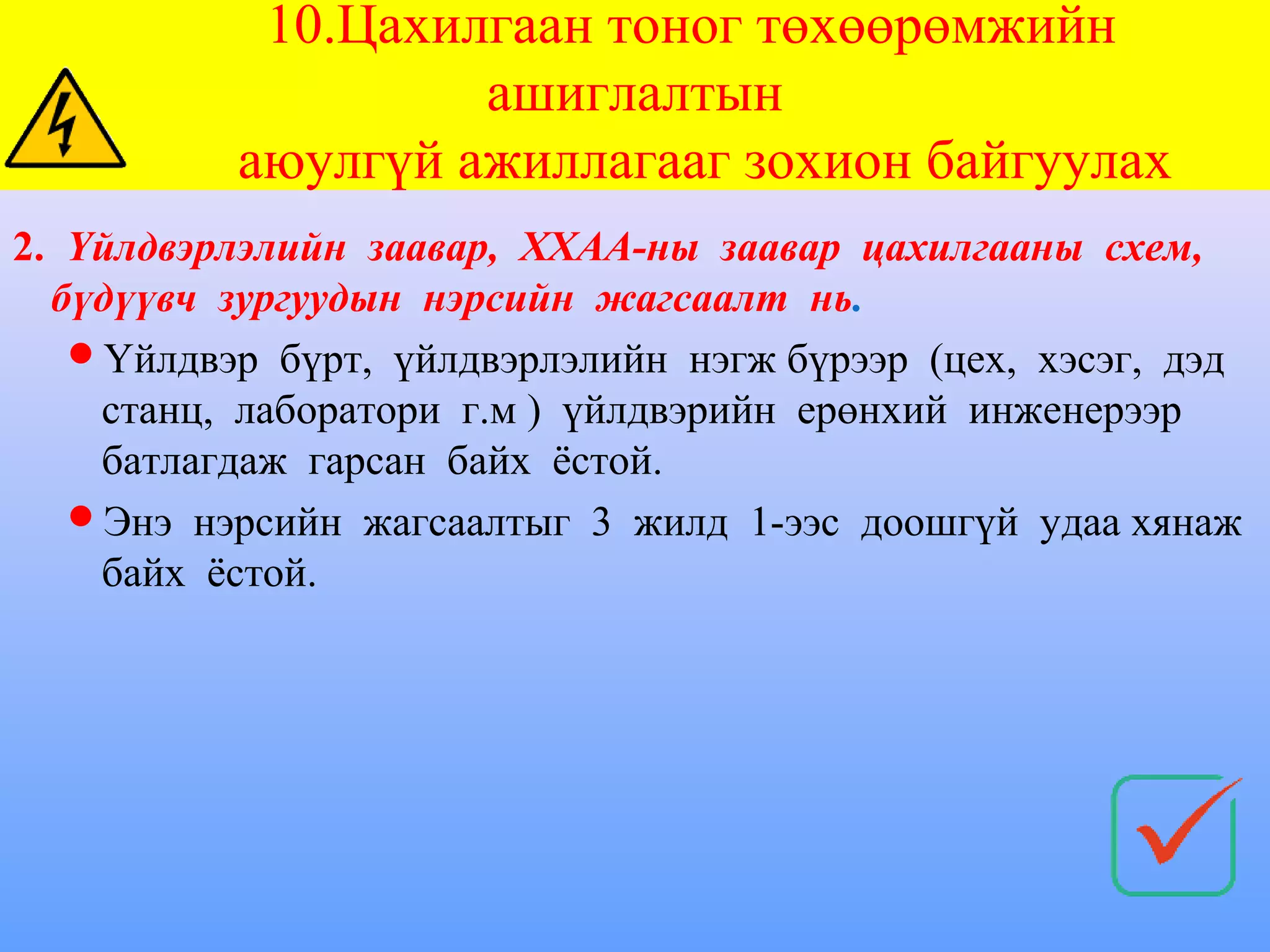 10.Цахилгаан тоног төхөөрөмжийн
                   ашиглалтын
          аюулгүй ажиллагааг зохион байгуулах
2. Үйлдвэрлэлийн заавар, ХХАА-ны заавар цахилгааны схем,
  бүдүүвч зургуудын нэрсийн жагсаалт нь.
   Үйлдвэр бүрт, үйлдвэрлэлийн нэгж бүрээр (цех, хэсэг, дэд
    станц, лаборатори г.м ) үйлдвэрийн ерөнхий инженерээр
    батлагдаж гарсан байх ёстой.
   Энэ нэрсийн жагсаалтыг 3 жилд 1-ээс доошгүй удаа хянаж
    байх ёстой.
 