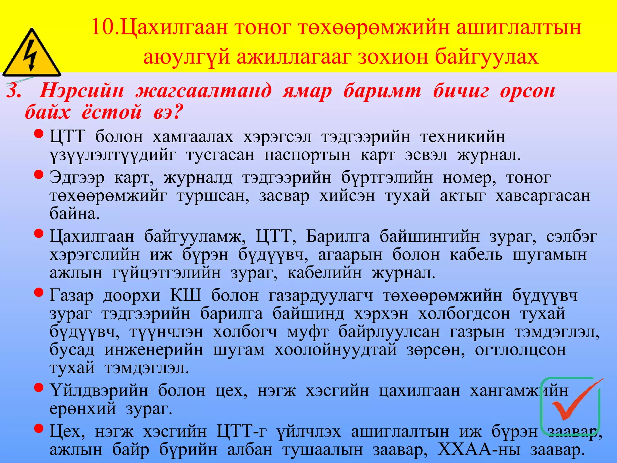 10.Цахилгаан тоног төхөөрөмжийн ашиглалтын
             аюулгүй ажиллагааг зохион байгуулах
3. Нэрсийн жагсаалтанд ямар баримт бичиг орсон
  байх ёстой вэ?
   ЦТТ болон хамгаалах хэрэгсэл тэдгээрийн техникийн
    үзүүлэлтүүдийг тусгасан паспортын карт эсвэл журнал.
   Эдгээр карт, журналд тэдгээрийн бүртгэлийн номер, тоног
    төхөөрөмжийг туршсан, засвар хийсэн тухай актыг хавсаргасан
    байна.
   Цахилгаан байгууламж, ЦТТ, Барилга байшингийн зураг, сэлбэг
    хэрэгслийн иж бүрэн бүдүүвч, агаарын болон кабель шугамын
    ажлын гүйцэтгэлийн зураг, кабелийн журнал.
   Газар доорхи КШ болон газардуулагч төхөөрөмжийн бүдүүвч
    зураг тэдгээрийн барилга байшинд хэрхэн холбогдсон тухай
    бүдүүвч, түүнчлэн холбогч муфт байрлуулсан газрын тэмдэглэл,
    бусад инженерийн шугам хоолойнуудтай зөрсөн, огтлолцсон
    тухай тэмдэглэл.
   Үйлдвэрийн болон цех, нэгж хэсгийн цахилгаан хангамжийн
    ерөнхий зураг.
   Цех, нэгж хэсгийн ЦТТ-г үйлчлэх ашиглалтын иж бүрэн заавар,
    ажлын байр бүрийн албан тушаалын заавар, ХХАА-ны заавар.
 