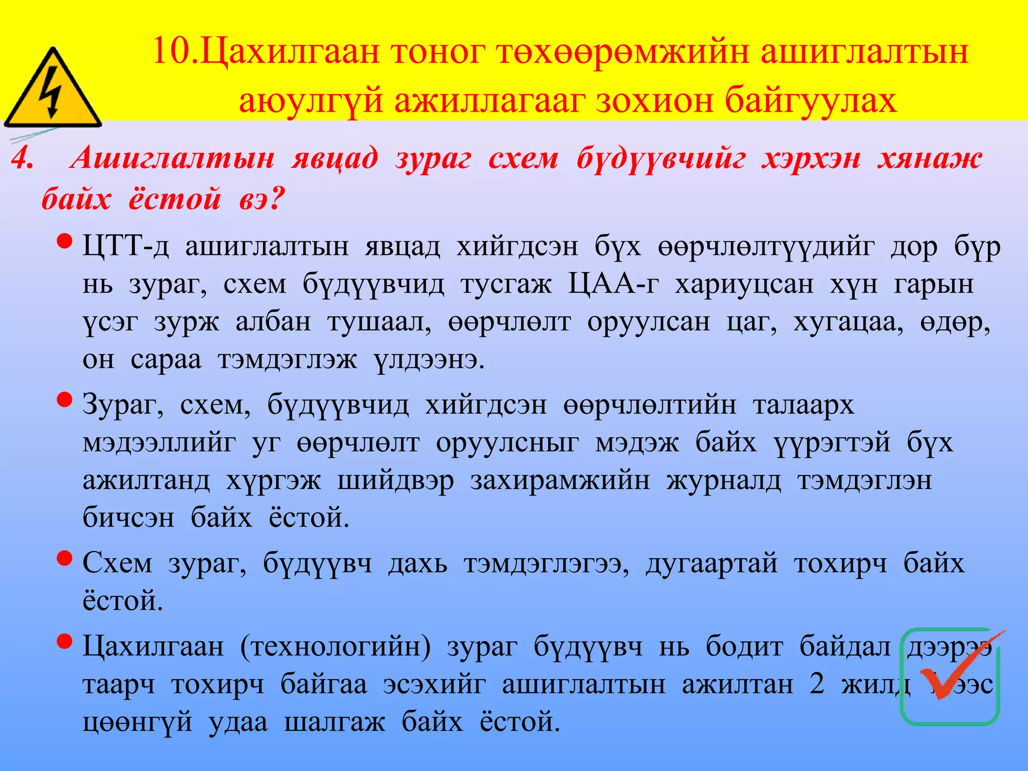 10.Цахилгаан тоног төхөөрөмжийн ашиглалтын
                аюулгүй ажиллагааг зохион байгуулах
4.     Ашиглалтын явцад зураг схем бүдүүвчийг хэрхэн хянаж
     байх ёстой вэ?
      ЦТТ-д ашиглалтын явцад хийгдсэн бүх өөрчлөлтүүдийг дор бүр
       нь зураг, схем бүдүүвчид тусгаж ЦАА-г хариуцсан хүн гарын
       үсэг зурж албан тушаал, өөрчлөлт оруулсан цаг, хугацаа, өдөр,
       он сараа тэмдэглэж үлдээнэ.
      Зураг, схем, бүдүүвчид хийгдсэн өөрчлөлтийн талаарх
       мэдээллийг уг өөрчлөлт оруулсныг мэдэж байх үүрэгтэй бүх
       ажилтанд хүргэж шийдвэр захирамжийн журналд тэмдэглэн
       бичсэн байх ёстой.
      Схем зураг, бүдүүвч дахь тэмдэглэгээ, дугаартай тохирч байх
       ёстой.
      Цахилгаан (технологийн) зураг бүдүүвч нь бодит байдал дээрээ
       таарч тохирч байгаа эсэхийг ашиглалтын ажилтан 2 жилд 1-ээс
       цөөнгүй удаа шалгаж байх ёстой.
 