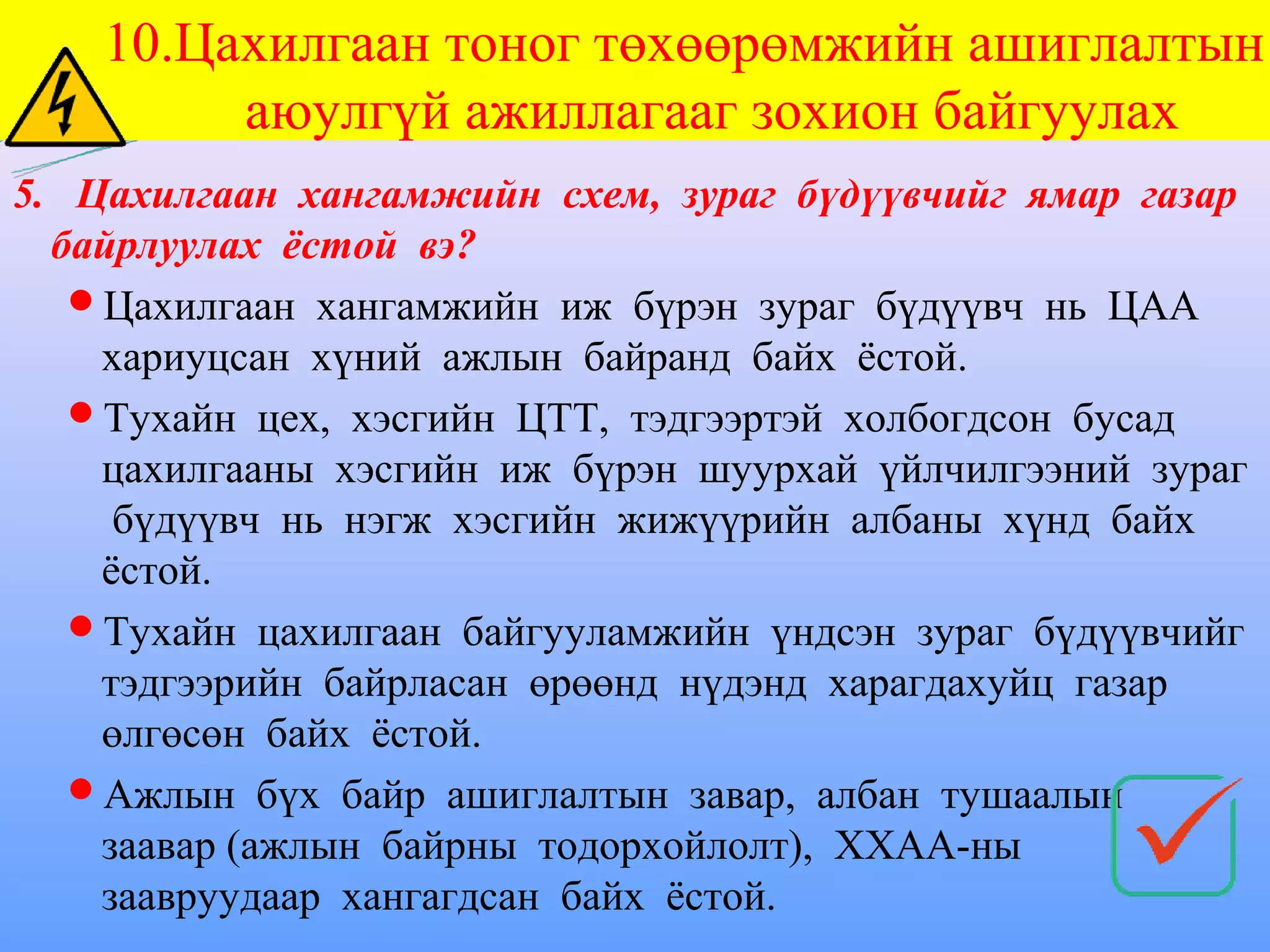 10.Цахилгаан тоног төхөөрөмжийн ашиглалтын
         аюулгүй ажиллагааг зохион байгуулах
5. Цахилгаан хангамжийн схем, зураг бүдүүвчийг ямар газар
  байрлуулах ёстой вэ?
   Цахилгаан хангамжийн иж бүрэн зураг бүдүүвч нь ЦАА
    хариуцсан хүний ажлын байранд байх ёстой.
   Тухайн цех, хэсгийн ЦТТ, тэдгээртэй холбогдсон бусад
    цахилгааны хэсгийн иж бүрэн шуурхай үйлчилгээний зураг
     бүдүүвч нь нэгж хэсгийн жижүүрийн албаны хүнд байх
    ёстой.
   Тухайн цахилгаан байгууламжийн үндсэн зураг бүдүүвчийг
    тэдгээрийн байрласан өрөөнд нүдэнд харагдахуйц газар
    өлгөсөн байх ёстой.
   Ажлын бүх байр ашиглалтын завар, албан тушаалын
    заавар (ажлын байрны тодорхойлолт), ХХАА-ны
    заавруудаар хангагдсан байх ёстой.
 