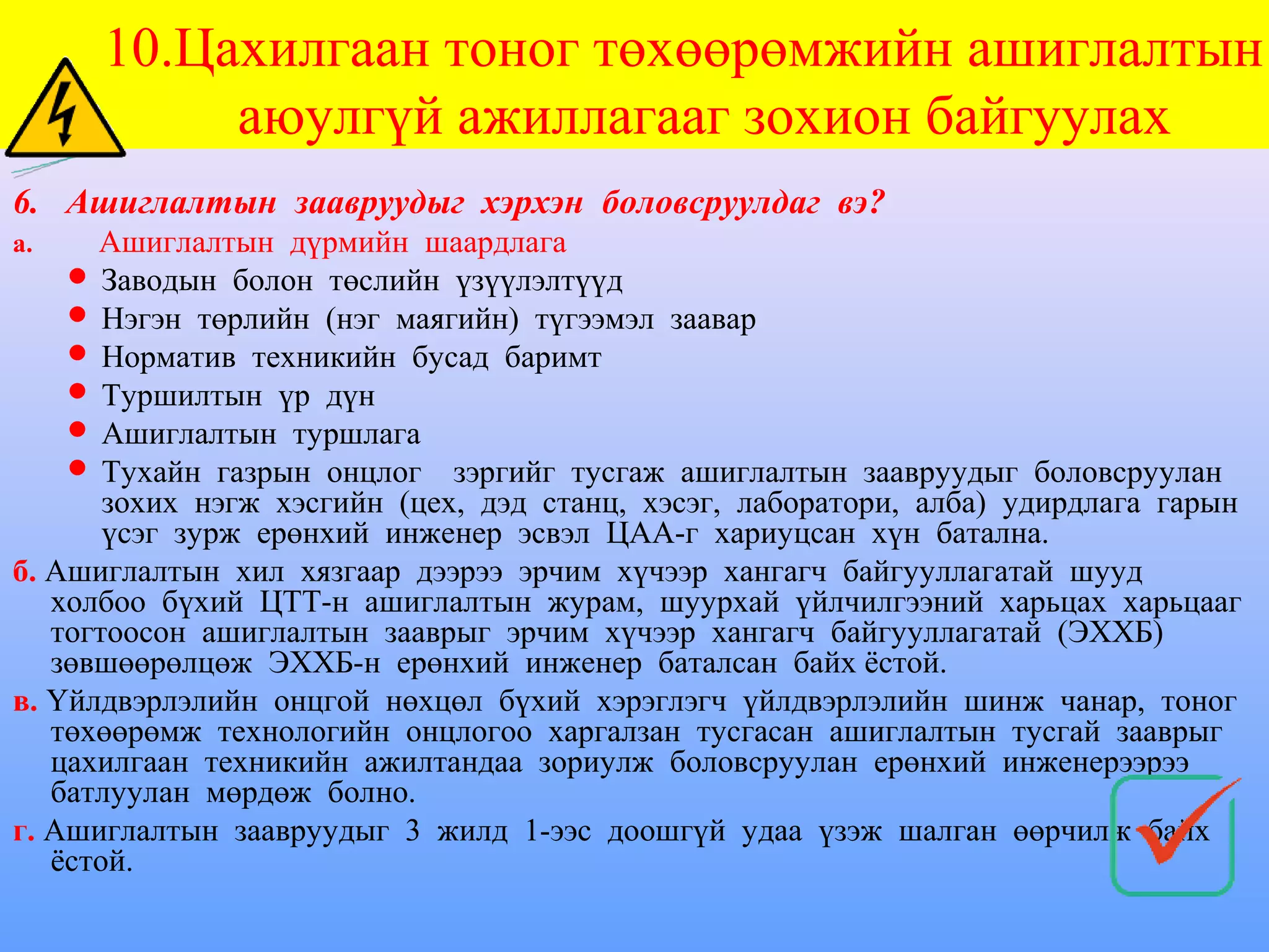 10.Цахилгаан тоног төхөөрөмжийн ашиглалтын
           аюулгүй ажиллагааг зохион байгуулах
6. Ашиглалтын заавруудыг хэрхэн боловсруулдаг вэ?
а.    Ашиглалтын дүрмийн шаардлага
     Заводын болон төслийн үзүүлэлтүүд
     Нэгэн төрлийн (нэг маягийн) түгээмэл заавар
     Норматив техникийн бусад баримт
     Туршилтын үр дүн
     Ашиглалтын туршлага
     Тухайн газрын онцлог зэргийг тусгаж ашиглалтын заавруудыг боловсруулан
       зохих нэгж хэсгийн (цех, дэд станц, хэсэг, лаборатори, алба) удирдлага гарын
       үсэг зурж ерөнхий инженер эсвэл ЦАА-г хариуцсан хүн батална.
б. Ашиглалтын хил хязгаар дээрээ эрчим хүчээр хангагч байгууллагатай шууд
   холбоо бүхий ЦТТ-н ашиглалтын журам, шуурхай үйлчилгээний харьцах харьцааг
   тогтоосон ашиглалтын зааврыг эрчим хүчээр хангагч байгууллагатай (ЭХХБ)
   зөвшөөрөлцөж ЭХХБ-н ерөнхий инженер баталсан байх ёстой.
в. Үйлдвэрлэлийн онцгой нөхцөл бүхий хэрэглэгч үйлдвэрлэлийн шинж чанар, тоног
   төхөөрөмж технологийн онцлогоо харгалзан тусгасан ашиглалтын тусгай зааврыг
   цахилгаан техникийн ажилтандаа зориулж боловсруулан ерөнхий инженерээрээ
   батлуулан мөрдөж болно.
г. Ашиглалтын заавруудыг 3 жилд 1-ээс доошгүй удаа үзэж шалган өөрчилж байх
   ёстой.
 
