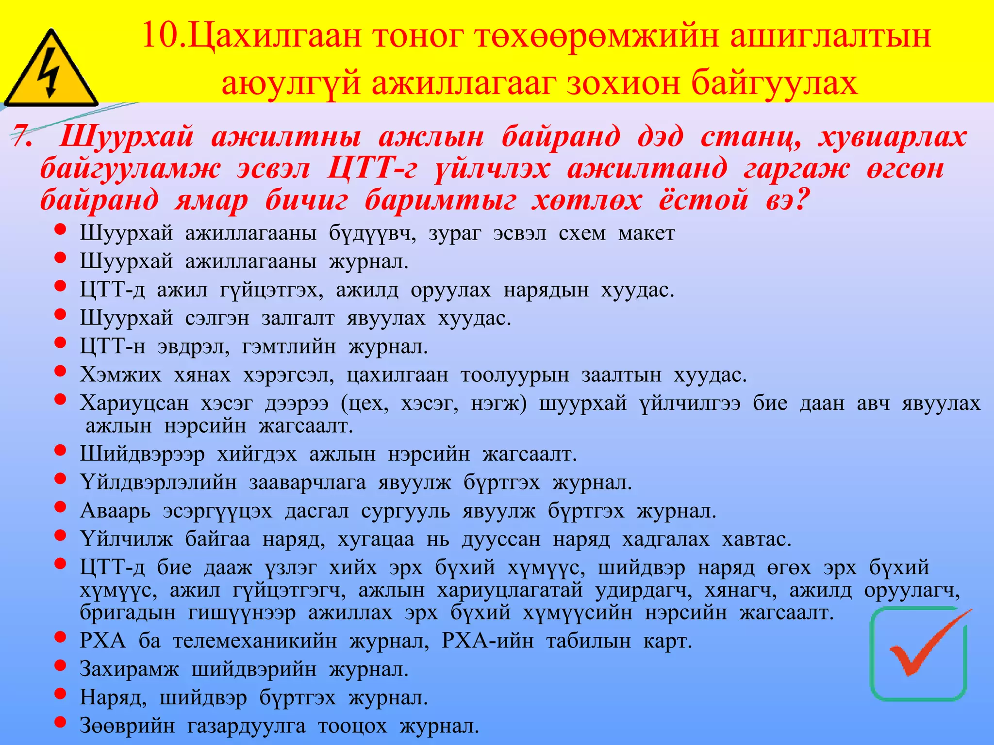 10.Цахилгаан тоног төхөөрөмжийн ашиглалтын
             аюулгүй ажиллагааг зохион байгуулах
7. Шуурхай ажилтны ажлын байранд дэд станц, хувиарлах
  байгууламж эсвэл ЦТТ-г үйлчлэх ажилтанд гаргаж өгсөн
  байранд ямар бичиг баримтыг хөтлөх ёстой вэ?
   Шуурхай ажиллагааны бүдүүвч, зураг эсвэл схем макет
   Шуурхай ажиллагааны журнал.
   ЦТТ-д ажил гүйцэтгэх, ажилд оруулах нарядын хуудас.
   Шуурхай сэлгэн залгалт явуулах хуудас.
   ЦТТ-н эвдрэл, гэмтлийн журнал.
   Хэмжих хянах хэрэгсэл, цахилгаан тоолуурын заалтын хуудас.
   Хариуцсан хэсэг дээрээ (цех, хэсэг, нэгж) шуурхай үйлчилгээ бие даан авч явуулах
     ажлын нэрсийн жагсаалт.
   Шийдвэрээр хийгдэх ажлын нэрсийн жагсаалт.
   Үйлдвэрлэлийн зааварчлага явуулж бүртгэх журнал.
   Аваарь эсэргүүцэх дасгал сургууль явуулж бүртгэх журнал.
   Үйлчилж байгаа наряд, хугацаа нь дууссан наряд хадгалах хавтас.
   ЦТТ-д бие дааж үзлэг хийх эрх бүхий хүмүүс, шийдвэр наряд өгөх эрх бүхий
    хүмүүс, ажил гүйцэтгэгч, ажлын хариуцлагатай удирдагч, хянагч, ажилд оруулагч,
    бригадын гишүүнээр ажиллах эрх бүхий хүмүүсийн нэрсийн жагсаалт.
   РХА ба телемеханикийн журнал, РХА-ийн табилын карт.
   Захирамж шийдвэрийн журнал.
   Наряд, шийдвэр бүртгэх журнал.
   Зөөврийн газардуулга тооцох журнал.
 