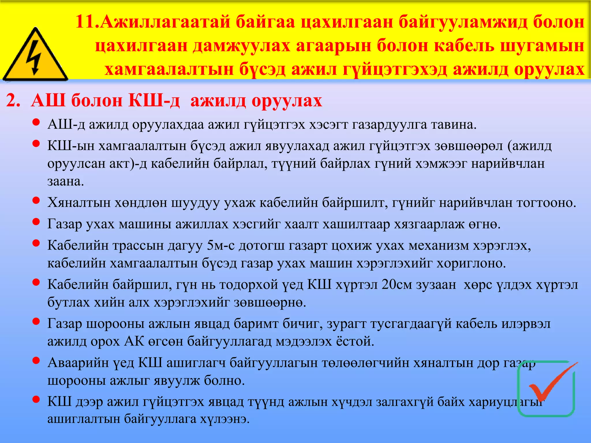11.Ажиллагаатай байгаа цахилгаан байгууламжид болон
          цахилгаан дамжуулах агаарын болон кабель шугамын
           хамгаалалтын бүсэд ажил гүйцэтгэхэд ажилд оруулах
2. АШ болон КШ-д ажилд оруулах
   АШ-д ажилд оруулахдаа ажил гүйцэтгэх хэсэгт газардуулга тавина.
   КШ-ын хамгаалалтын бүсэд ажил явуулахад ажил гүйцэтгэх зөвшөөрөл (ажилд
    оруулсан акт)-д кабелийн байрлал, түүний байрлах гүний хэмжээг нарийвчлан
    заана.
   Хяналтын хөндлөн шуудуу ухаж кабелийн байршилт, гүнийг нарийвчлан тогтооно.
   Газар ухах машины ажиллах хэсгийг хаалт хашилтаар хязгаарлаж өгнө.
   Кабелийн трассын дагуу 5м-с дотогш газарт цохиж ухах механизм хэрэглэх,
    кабелийн хамгаалалтын бүсэд газар ухах машин хэрэглэхийг хориглоно.
   Кабелийн байршил, гүн нь тодорхой үед КШ хүртэл 20см зузаан хөрс үлдэх хүртэл
    бутлах хийн алх хэрэглэхийг зөвшөөрнө.
   Газар шорооны ажлын явцад баримт бичиг, зурагт тусгагдаагүй кабель илэрвэл
    ажилд орох АК өгсөн байгууллагад мэдээлэх ёстой.
   Аваарийн үед КШ ашиглагч байгууллагын төлөөлөгчийн хяналтын дор газар
    шорооны ажлыг явуулж болно.
   КШ дээр ажил гүйцэтгэх явцад түүнд ажлын хүчдэл залгахгүй байх хариуцлагыг
    ашиглалтын байгууллага хүлээнэ.
 
