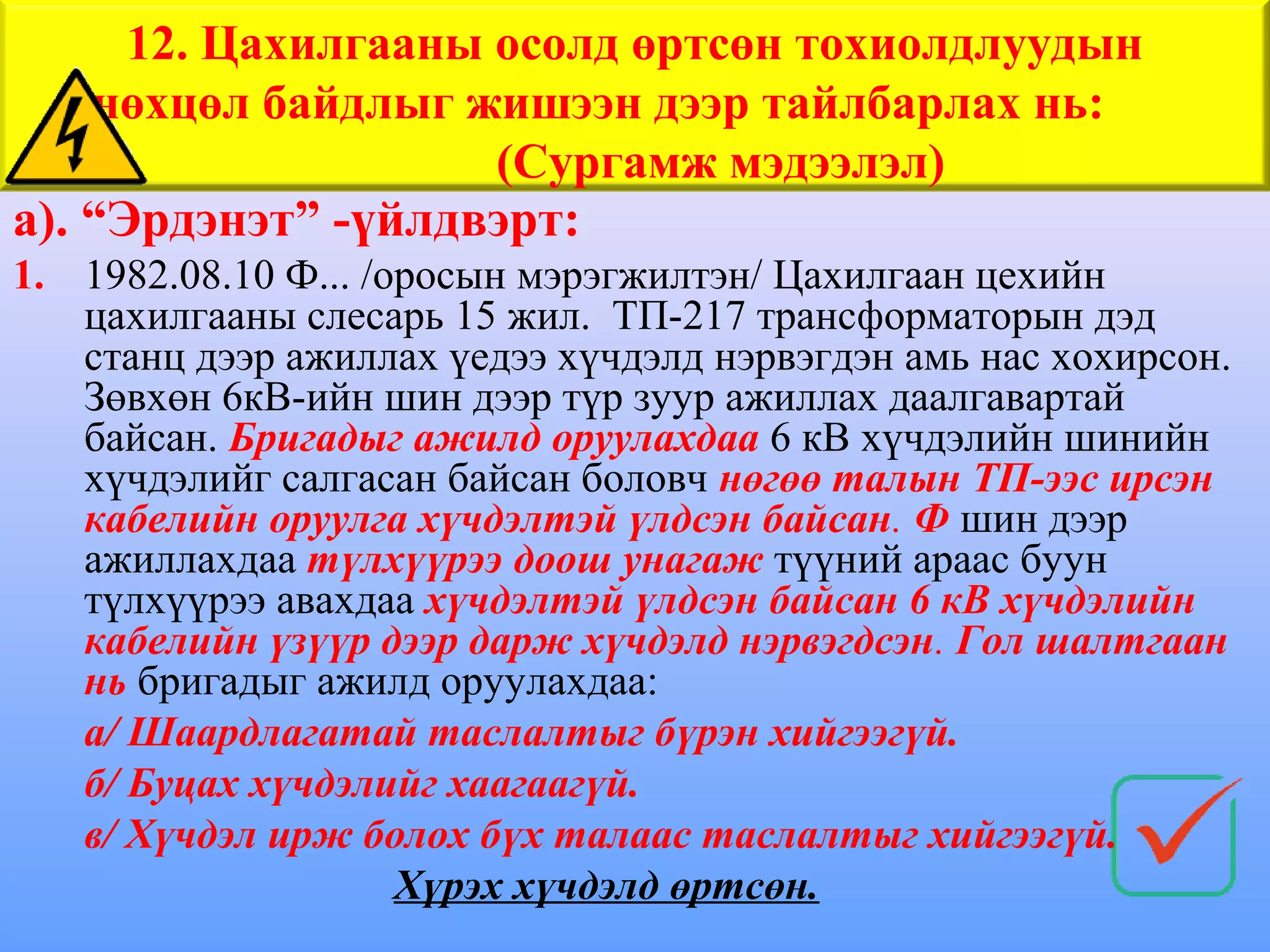 12. Цахилгааны осолд өртсөн тохиолдлуудын
    нөхцөл байдлыг жишээн дээр тайлбарлах нь:
                     (Сургамж мэдээлэл)
а). “Эрдэнэт” -үйлдвэрт:
1. 1982.08.10 Ф... /оросын мэрэгжилтэн/ Цахилгаан цехийн
   цахилгааны слесарь 15 жил. ТП-217 трансформаторын дэд
   станц дээр ажиллах үедээ хүчдэлд нэрвэгдэн амь нас хохирсон.
   Зөвхөн 6кВ-ийн шин дээр түр зуур ажиллах даалгавартай
   байсан. Бригадыг ажилд оруулахдаа 6 кВ хүчдэлийн шинийн
   хүчдэлийг салгасан байсан боловч нөгөө талын ТП-ээс ирсэн
   кабелийн оруулга хүчдэлтэй үлдсэн байсан. Ф шин дээр
   ажиллахдаа түлхүүрээ доош унагаж түүний араас буун
   түлхүүрээ авахдаа хүчдэлтэй үлдсэн байсан 6 кВ хүчдэлийн
   кабелийн үзүүр дээр дарж хүчдэлд нэрвэгдсэн. Гол шалтгаан
   нь бригадыг ажилд оруулахдаа:
   а/ Шаардлагатай таслалтыг бүрэн хийгээгүй.
   б/ Буцах хүчдэлийг хаагаагүй.
   в/ Хүчдэл ирж болох бүх талаас таслалтыг хийгээгүй.
                     Хүрэх хүчдэлд өртсөн.
 