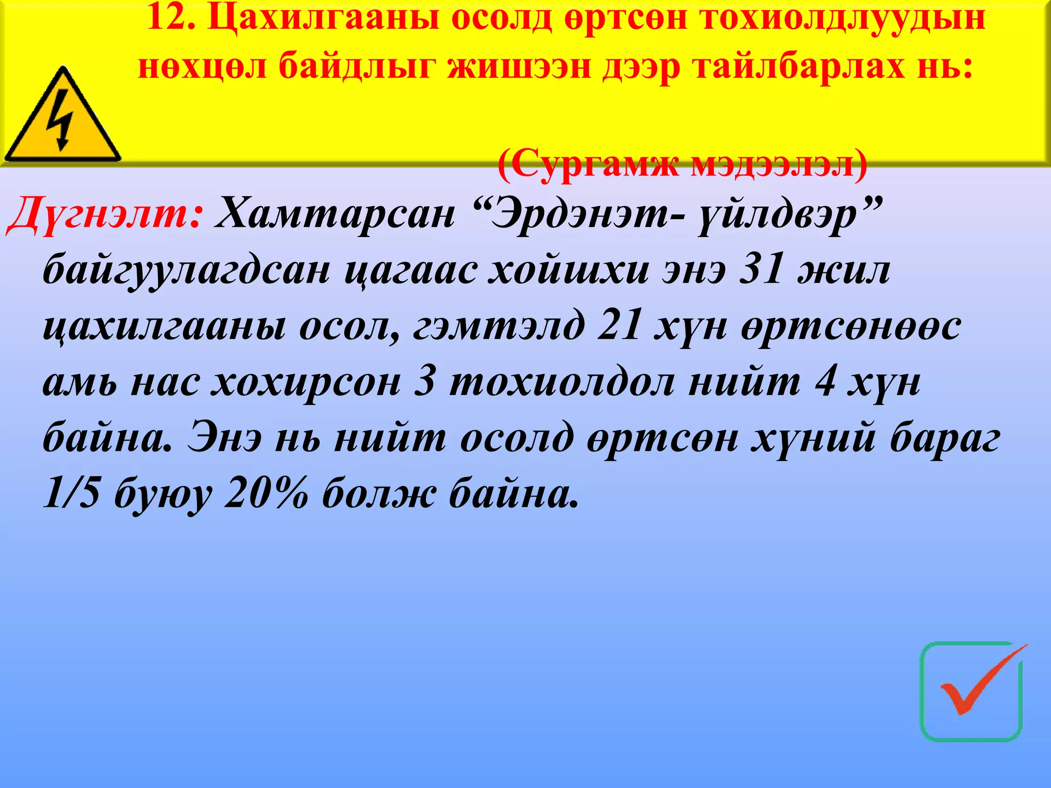 12. Цахилгааны осолд өртсөн тохиолдлуудын
     нөхцөл байдлыг жишээн дээр тайлбарлах нь:

                      (Сургамж мэдээлэл)
Дүгнэлт: Хамтарсан “Эрдэнэт- үйлдвэр”
 байгуулагдсан цагаас хойшхи энэ 31 жил
 цахилгааны осол, гэмтэлд 21 хүн өртсөнөөс
 амь нас хохирсон 3 тохиолдол нийт 4 хүн
 байна. Энэ нь нийт осолд өртсөн хүний бараг
 1/5 буюу 20% болж байна.
 