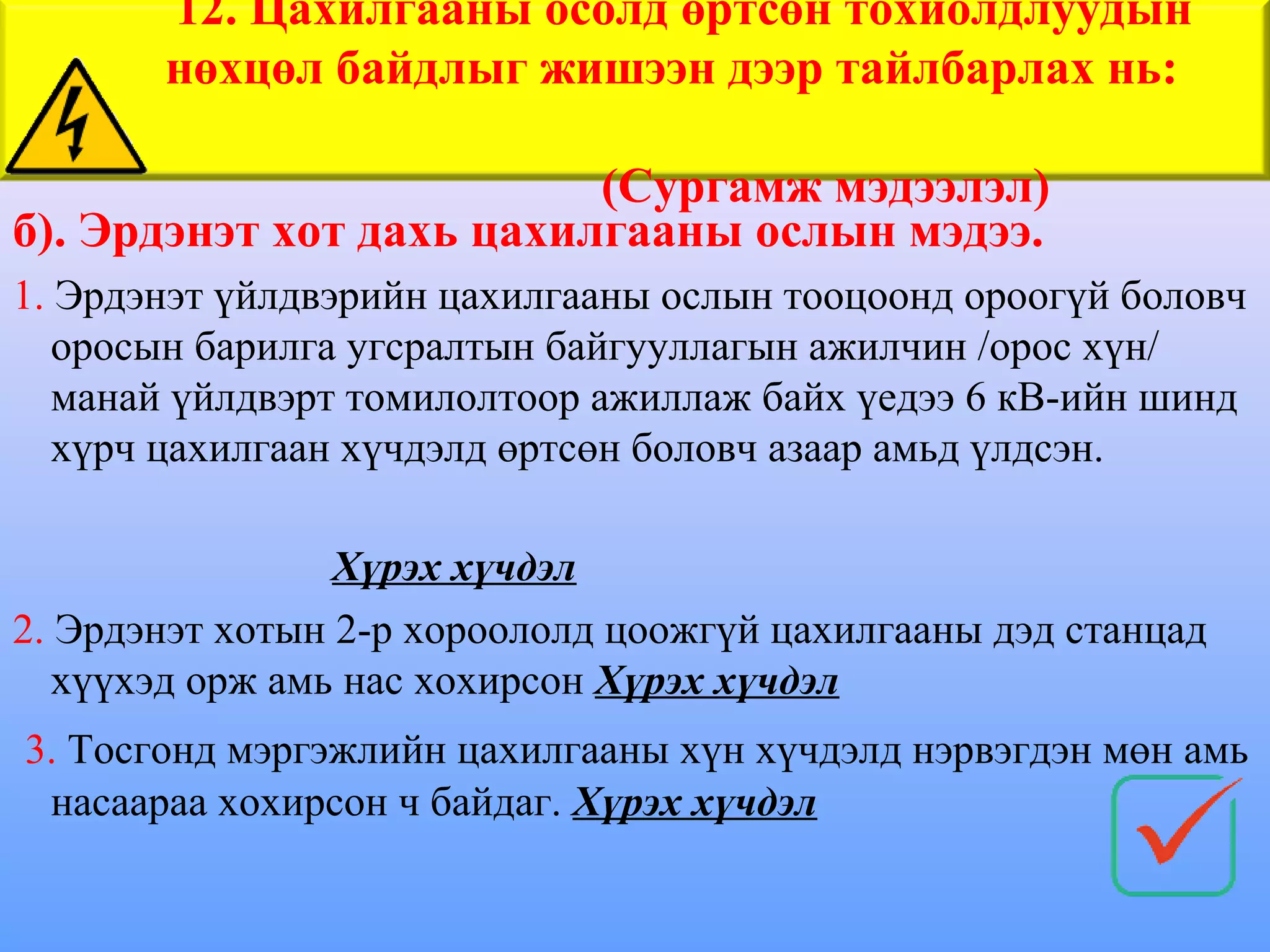 12. Цахилгааны осолд өртсөн тохиолдлуудын
       нөхцөл байдлыг жишээн дээр тайлбарлах нь:

                          (Сургамж мэдээлэл)
б). Эрдэнэт хот дахь цахилгааны ослын мэдээ.
1. Эрдэнэт үйлдвэрийн цахилгааны ослын тооцоонд ороогүй боловч
   оросын барилга угсралтын байгууллагын ажилчин /орос хүн/
   манай үйлдвэрт томилолтоор ажиллаж байх үедээ 6 кВ-ийн шинд
   хүрч цахилгаан хүчдэлд өртсөн боловч азаар амьд үлдсэн.

                 Хүрэх хүчдэл
2. Эрдэнэт хотын 2-р хороололд цоожгүй цахилгааны дэд станцад
   хүүхэд орж амь нас хохирсон Хүрэх хүчдэл
3. Тосгонд мэргэжлийн цахилгааны хүн хүчдэлд нэрвэгдэн мөн амь
 насаараа хохирсон ч байдаг. Хүрэх хүчдэл
 