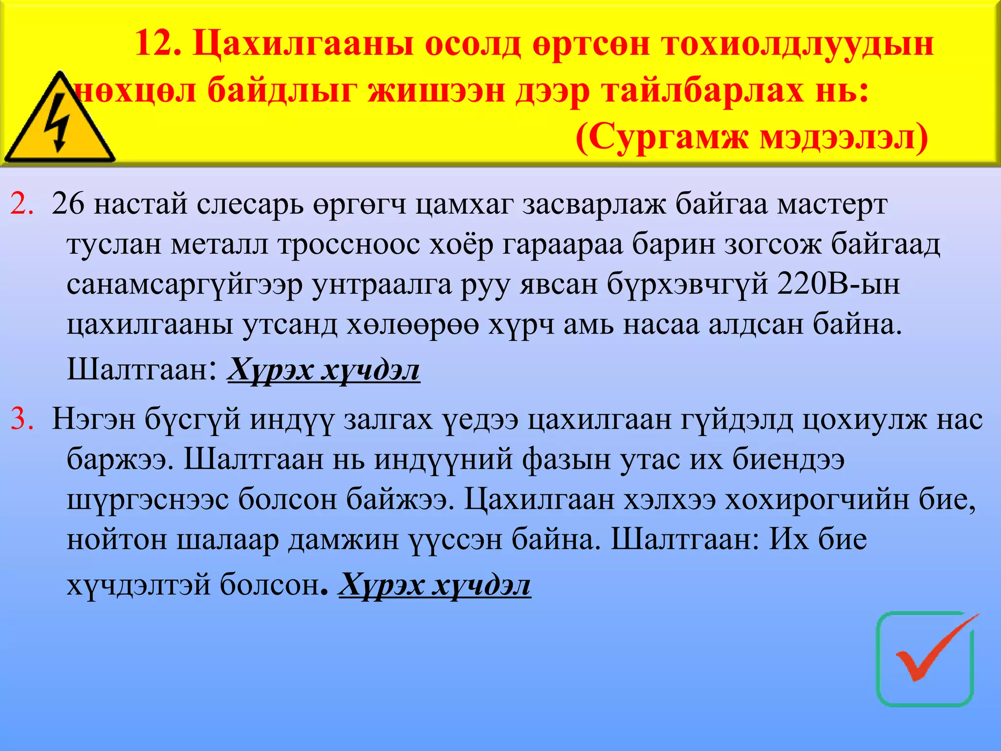 12. Цахилгааны осолд өртсөн тохиолдлуудын
    нөхцөл байдлыг жишээн дээр тайлбарлах нь:
                              (Сургамж мэдээлэл)
2. 26 настай слесарь өргөгч цамхаг засварлаж байгаа мастерт
    туслан металл троссноос хоёр гараараа барин зогсож байгаад
    санамсаргүйгээр унтраалга руу явсан бүрхэвчгүй 220В-ын
    цахилгааны утсанд хөлөөрөө хүрч амь насаа алдсан байна.
    Шалтгаан: Хүрэх хүчдэл
3. Нэгэн бүсгүй индүү залгах үедээ цахилгаан гүйдэлд цохиулж нас
    баржээ. Шалтгаан нь индүүний фазын утас их биендээ
    шүргэснээс болсон байжээ. Цахилгаан хэлхээ хохирогчийн бие,
    нойтон шалаар дамжин үүссэн байна. Шалтгаан: Их бие
    хүчдэлтэй болсон. Хүрэх хүчдэл
 