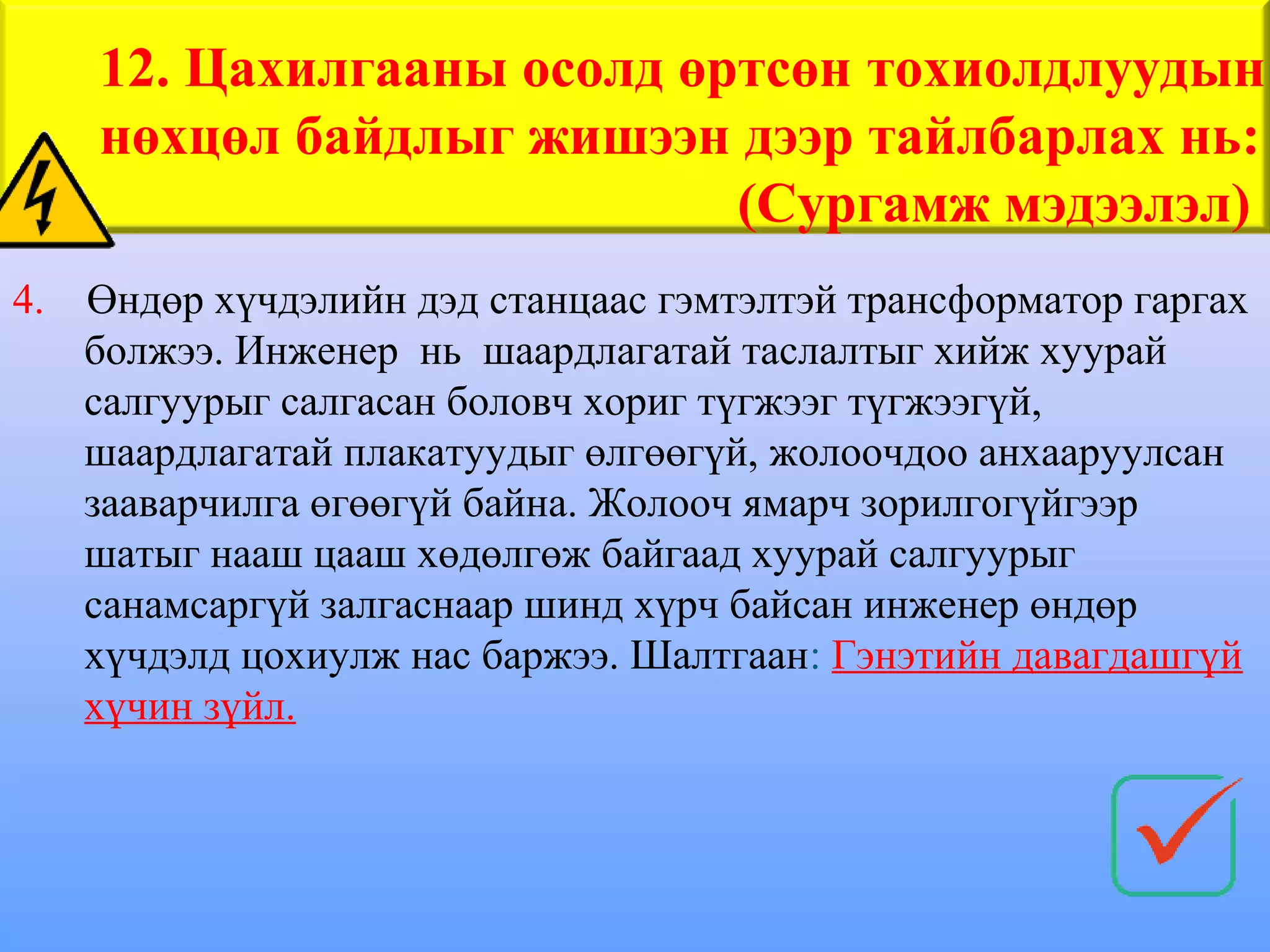 12. Цахилгааны осолд өртсөн тохиолдлуудын
     нөхцөл байдлыг жишээн дээр тайлбарлах нь:
                            (Сургамж мэдээлэл)
4.   Өндөр хүчдэлийн дэд станцаас гэмтэлтэй трансформатор гаргах
     болжээ. Инженер нь шаардлагатай таслалтыг хийж хуурай
     салгуурыг салгасан боловч хориг түгжээг түгжээгүй,
     шаардлагатай плакатуудыг өлгөөгүй, жолоочдоо анхааруулсан
     зааварчилга өгөөгүй байна. Жолооч ямарч зорилгогүйгээр
     шатыг нааш цааш хөдөлгөж байгаад хуурай салгуурыг
     санамсаргүй залгаснаар шинд хүрч байсан инженер өндөр
     хүчдэлд цохиулж нас баржээ. Шалтгаан: Гэнэтийн давагдашгүй
     хүчин зүйл.
 