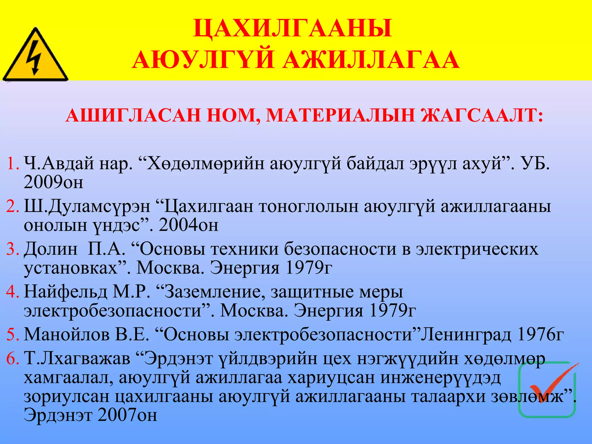 ЦАХИЛГААНЫ
             АЮУЛГҮЙ АЖИЛЛАГАА

      АШИГЛАСАН НОМ, МАТЕРИАЛЫН ЖАГСААЛТ:

1. Ч.Авдай нар. “Хөдөлмөрийн аюулгүй байдал эрүүл ахуй”. УБ.
   2009он
2. Ш.Дуламсүрэн “Цахилгаан тоноглолын аюулгүй ажиллагааны
   онолын үндэс”. 2004он
3. Долин П.А. “Основы техники безопасности в электрических
   установках”. Москва. Энергия 1979г
4. Найфельд М.Р. “Заземление, защитные меры
   электробезопасности”. Москва. Энергия 1979г
5. Манойлов В.Е. “Основы электробезопасности”Ленинград 1976г
6. Т.Лхагважав “Эрдэнэт үйлдвэрийн цех нэгжүүдийн хөдөлмөр
   хамгаалал, аюулгүй ажиллагаа хариуцсан инженерүүдэд
   зориулсан цахилгааны аюулгүй ажиллагааны талаархи зөвлөмж”.
   Эрдэнэт 2007он
 