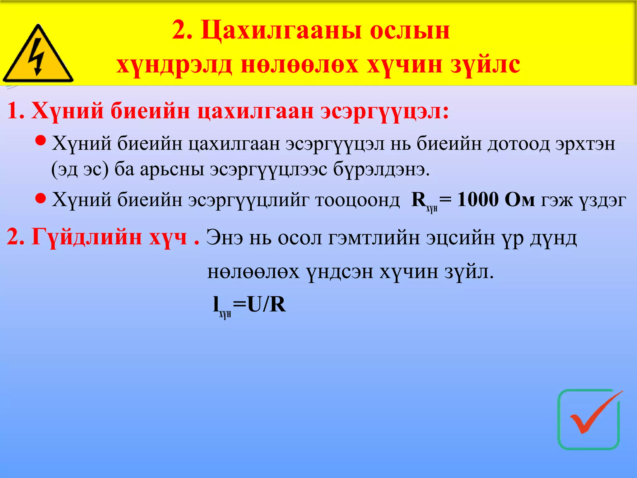 2. Цахилгааны ослын
          хүндрэлд нөлөөлөх хүчин зүйлс
1. Хүний биеийн цахилгаан эсэргүүцэл:
  Хүний биеийн цахилгаан эсэргүүцэл нь биеийн дотоод эрхтэн
   (эд эс) ба арьсны эсэргүүцлээс бүрэлдэнэ.
  Хүний биеийн эсэргүүцлийг тооцоонд Rхүн = 1000 Ом гэж үздэг

2. Гүйдлийн хүч . Энэ нь осол гэмтлийн эцсийн үр дүнд
                   нөлөөлөх үндсэн хүчин зүйл.
                   lхүн =U/R
 