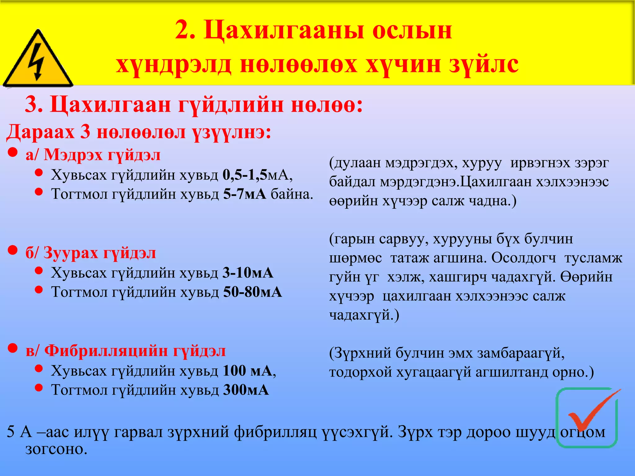 2. Цахилгааны ослын
             хүндрэлд нөлөөлөх хүчин зүйлс
  3. Цахилгаан гүйдлийн нөлөө:
Дараах 3 нөлөөлөл үзүүлнэ:
 а/ Мэдрэх гүйдэл
                                           (дулаан мэдрэгдэх, хуруу ирвэгнэх зэрэг
    Хувьсах гүйдлийн хувьд 0,5-1,5мА,
                                           байдал мэрдэгдэнэ.Цахилгаан хэлхээнээс
    Тогтмол гүйдлийн хувьд 5-7мА байна.
                                           өөрийн хүчээр салж чадна.)

                                           (гарын сарвуу, хурууны бүх булчин
 б/ Зуурах гүйдэл                         шөрмөс татаж агшина. Осолдогч тусламж
    Хувьсах гүйдлийн хувьд 3-10мА         гуйн үг хэлж, хашгирч чадахгүй. Өөрийн
    Тогтмол гүйдлийн хувьд 50-80мА        хүчээр цахилгаан хэлхээнээс салж
                                           чадахгүй.)

 в/ Фибрилляцийн гүйдэл                   (Зүрхний булчин эмх замбараагүй,
    Хувьсах гүйдлийн хувьд 100 мА,        тодорхой хугацаагүй агшилтанд орно.)
    Тогтмол гүйдлийн хувьд 300мА


5 А –аас илүү гарвал зүрхний фибрилляц үүсэхгүй. Зүрх тэр дороо шууд огцом
  зогсоно.
 