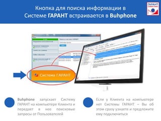 Кнопка для поиска информации в
   Системе ГАРАНТ встраивается в Buhphone




Buhphone запускает Систему       Если у Клиента на компьютере
ГАРАНТ на компьютере Клиента и   нет Системы ГАРАНТ – Вы об
передает в нее поисковые         этом сразу узнаете и предложите
запросы от Пользователей         ему подключиться
 